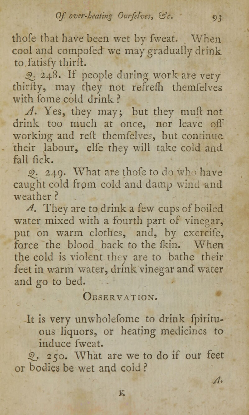 thofe that have been wet by fweat. When cool and compofed we may gradually drink to.fatisfy thirft. Q. 248. If people during work are very thinly, may they not reirefh themfelves with fome cold drink ? A. Yes, they may; but they mufl not drink too much at once, nor leave off working and reft themfelves, but continue their labour, elfe they will take cold and fall fick. 4>. 249. What are thofe to do who have caught cold frpm cold and damp wind and weather ? A. They are to drink a few cups of boiled water mixed with a fourth part of vinegar, put on warm clothes, and, by exercife, force the blood back to the fkin. When the cold is violent they are to bathe their feet in warm water, drink vinegar and water and go to bed. Observation. It is very unwholefome to drink fpiritu- ous liquors, or heating medicines to induce fweat. Q. 250. What are we to do if our feet or bodies be wet and cold ? /?.