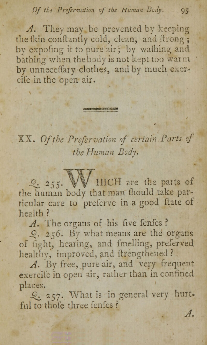 A. They may be prevented by keeping the Ikin constantly cold, clean, and ilrong ; by expofmg it to pure air; by warning and bathing when thebody is not kept too warm by unneceffary clothes, and by much axer- cife in the open air. XX. Of the Preservation of certain Parts cf the Human Body. • Q, 255- W HICH are the parts of the human body that man mould take par- ticular care to preferve in a good flate of health ? A. The organs of his five fenfes ? i?. 2$6. By what means are the organs of light, hearing, and fmelling, preferved healthy, improved, and ftfengthened ? A. By free, pure air, and very frequent exercife in open air, rather than in confined places. £K i$y. What is in general very hurt- ful to thofe three fenfes ? A,