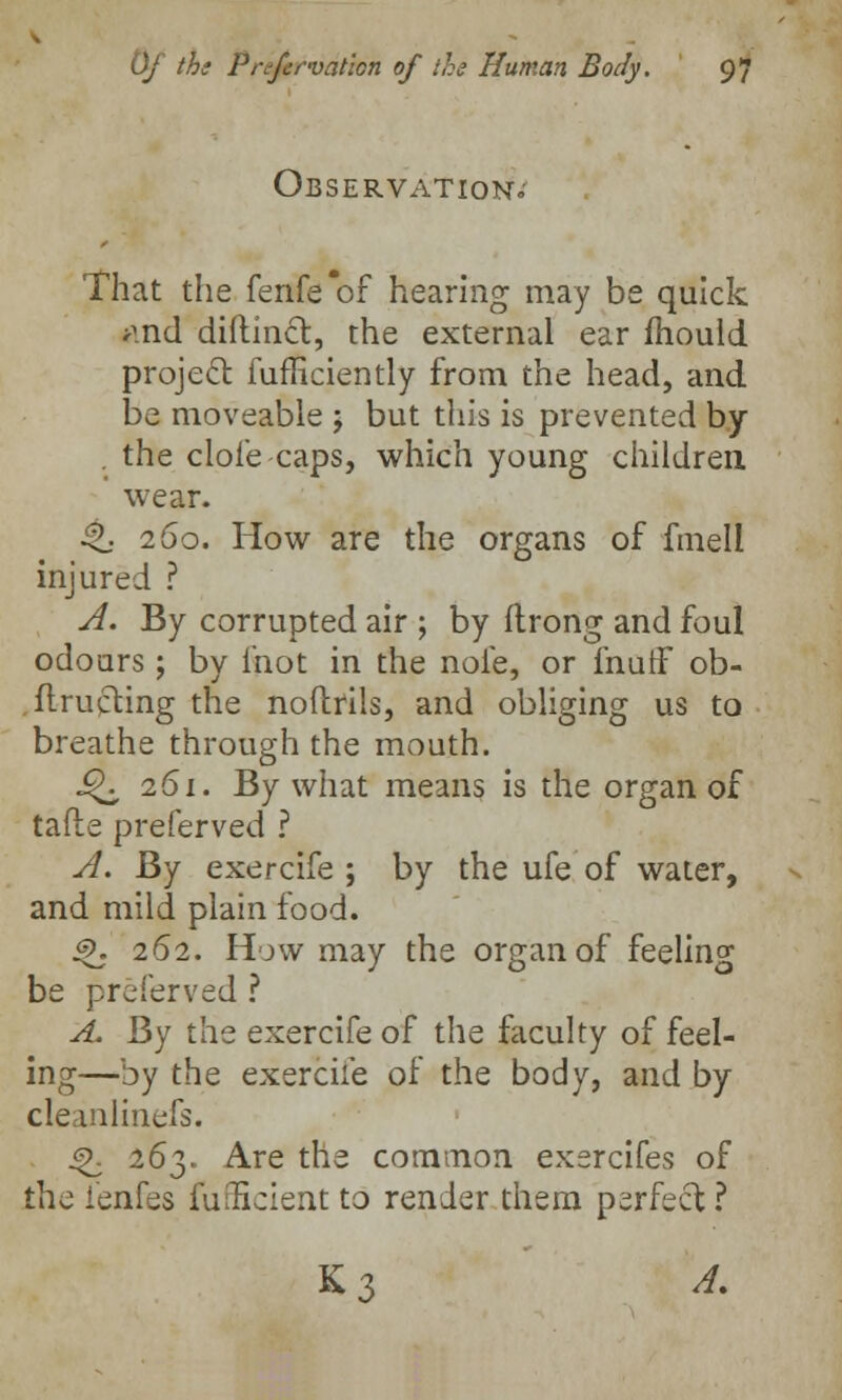 Observation.- That the fenfe'of hearing may be quick j-md diftinct, the external ear mould project fufficiently from the head, and be moveable j but this is prevented by . the dole caps, which young children wear. 4L- 260. How are the organs of fmell injured ? A. By corrupted air ; by ftrong and foul odoars ; by mot in the nofe, or fnutf ob- ftructing the noftrils, and obliging us to breathe through the mouth. Q 261. By what means is the organ of tafte preferved ? A. By exercife ; by the ufe of water, and mild plain food. Q. 262. Hjw may the organ of feeling be preferved ? A. By the exercife of the faculty of feel- ing—by the exercife of the body, and by cleanlinefs. Q. 263. Are the common exercifes of the fenfes fuificient to render them perfect ? K3 A.