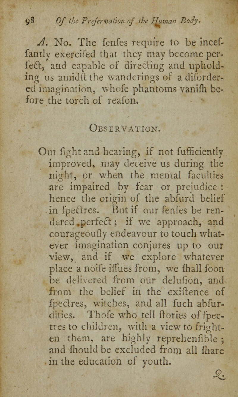 A. No. The fenfes require to be incef- fantly exercifed that they may become per- fect, and capable of directing and uphold- ing us amid it the wanderings of a disorder- ed imagination, whole phantoms vanilh be- fore the torch of realbn. Observation. Oui fight and hearing, if not fufficiently improved, may deceive us during the night, or when the mental faculties are impaired by fear or prejudice : hence the origin of the abfurd belief in fpectres. But if our fenfes be ren- dered ,perfect; if we approach, and courageoufly endeavour to touch what- ever imagination conjures up to our view, and if we explore whatever place a noife iflues from, we (hall loon be delivered from our delufion, and from the belief in the existence of fpectres, witches, and all fuch abfur- dities. Thofe who tell (lories of fpec- tres to children, with a view to fright- en them, are highly reprehenfible ; and mould be excluded from all fhare . in the education of youth.