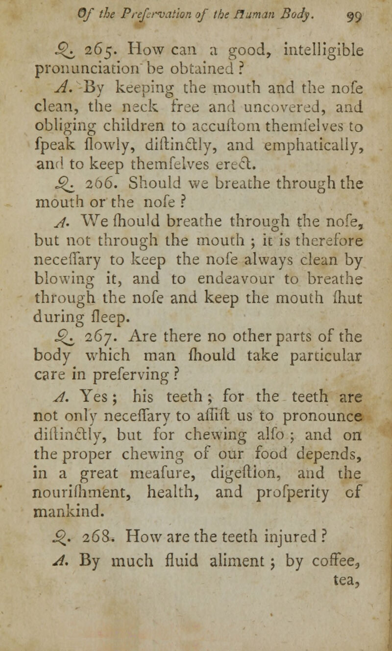 £K 265. How can a good, intelligible pronunciation be obtained ? A. By keeping the mouth and the nofe clean, the neck free and uncovered, and obliging children to accuftom themielves to fpeak flowly, diftinclly, and emphatically, and to keep themfeives end. J^. 266. Should we breathe through the mouth or the nofe ? A' We mould breathe through the nofe, but not through the mouth ; it is therefore neceifary to keep the nofe always clean by blowing it, and to endeavour to breathe through the nofe and keep the mouth (hut during fleep. ^ 267. Are there no other parts of the body which man mould take particular care in preferving ? A. Yes; his teeth; for the teeth are not only necefTary to affift us to pronounce diltinclly, but for chewing alfo ; and on the proper chewing of our food depends, in a great meafure, digeftion, and the nourifhment, health, and profperity of mankind. j£. 268* How are the teeth injured ? A, By much fluid aliment j by coffee, tea,