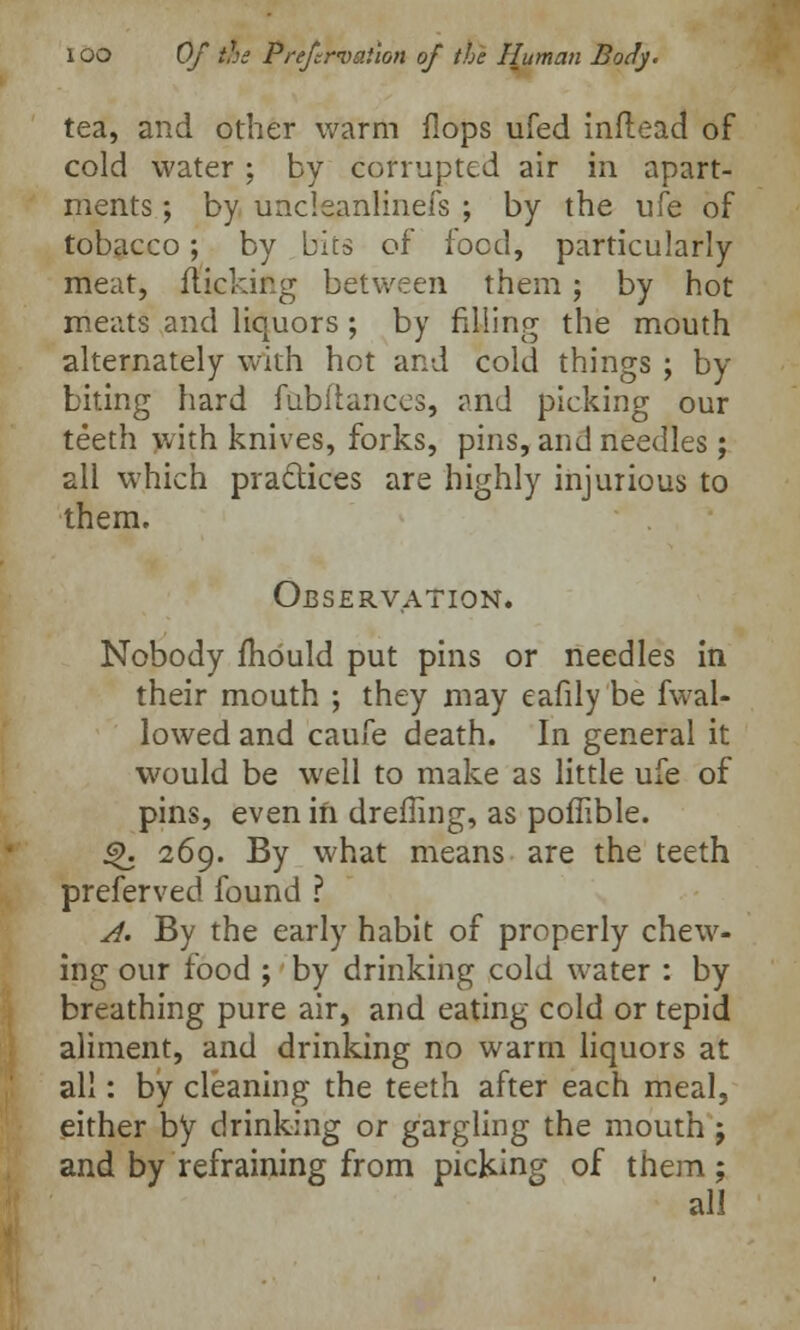 tea, and other warm flops ufed inflead of cold water ; by corrupted air in apart- ments ; by uncleanliuefs ; by the life of tobacco; by bits of food, particularly meat, flicking between them; by hot meats and liquors ; by filling the mouth alternately with hot and cold things ; by biting hard fabftances, and picking our teeth with knives, forks, pins, and needles; all which practices are highly injurious to them. Observation. Nobody mould put pins or needles in their mouth ; they may eafily be fwal- lowed and caufe death. In general it would be well to make as little ufe of pins, even in dreffing, as poffible. £>. 269. By what means are the teeth preferved found ? A. By the early habit of properly chew- ing our food ; by drinking cold water : by breathing pure air, and eating cold or tepid aliment, and drinking no warm liquors at all: by cleaning the teeth after each meal, either by drinking or gargling the mouth ; and by refraining from picking of them ; all