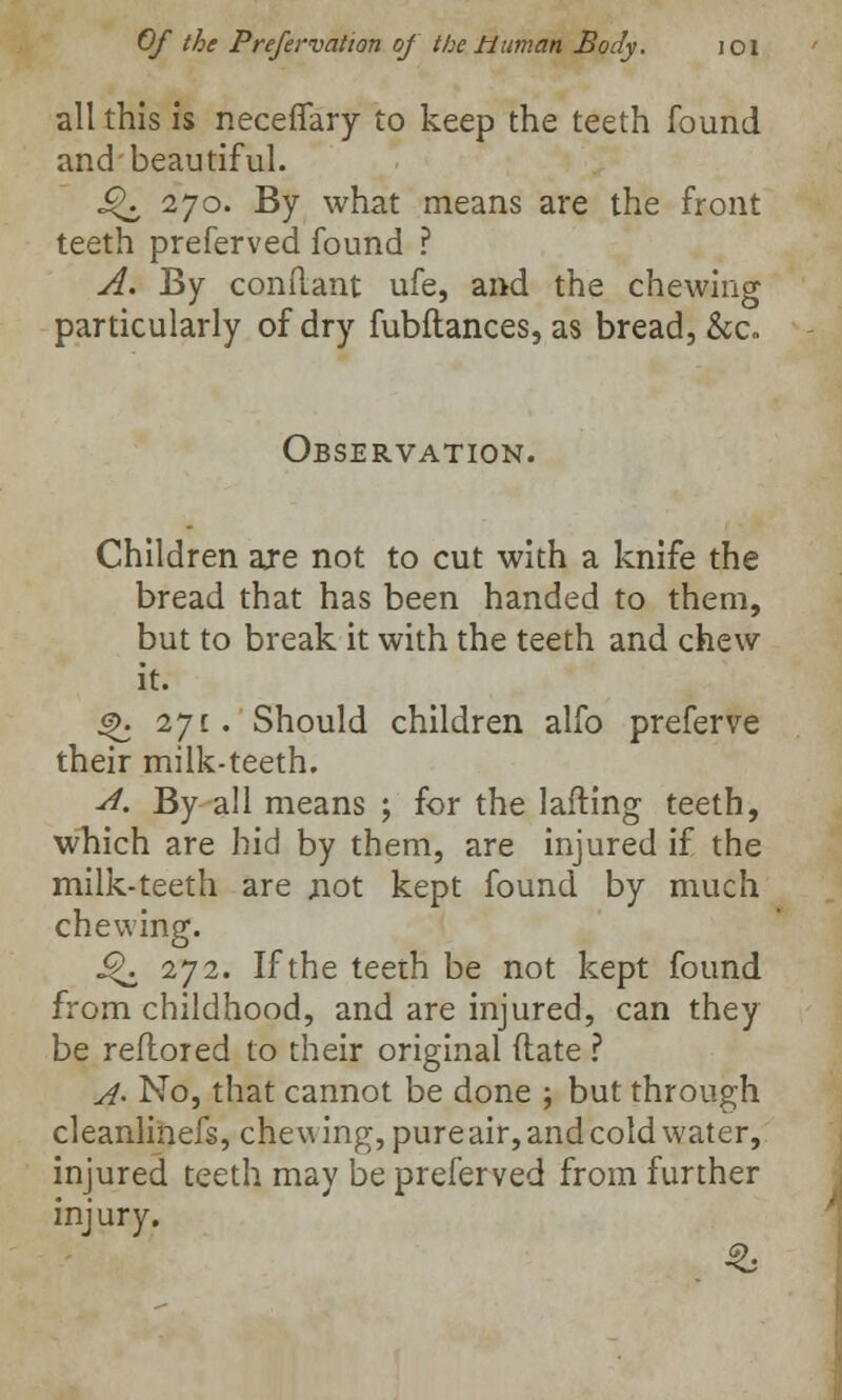 all this is neceflfary to keep the teeth found and beautiful. ^ 270. By what means are the front teeth preferved found ? A. By condant ufe, and the chewing particularly of dry fubftances, as bread, &c. Observation. Children are not to cut with a knife the bread that has been handed to them, but to break it with the teeth and chew it. ^. 271. Should children alfo preferve their milk-teeth. A. By all means ; for the lafting teeth, which are hid by them, are injured if the milk-teeth are not kept found by much chewing. i^. 272. If the teeth be not kept found from childhood, and are injured, can they be reflored to their original (late ? A- No, that cannot be done ; but through cleanlinefs, chewing, pure air, and cold water, injured teeth may be preferved from further injury.