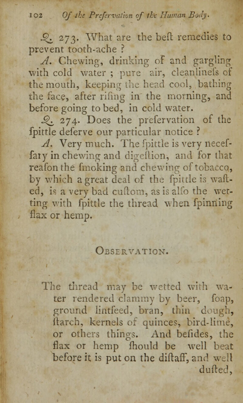 *^i 273' What are the bed remedies to prevent tooth-ache ? A. Chewing, drinking of and gargling with cold water ; pure air, cleanlinefs of the mouth, keeping the head cool, bathing the face, after rifing in the morning, and before going to bed, in cold water. J*\ 274. Does the prefervation of the fpittie deferve our particular notice ? A. Very much. The fpittie is very necef- faiy in chewing and digeltion, and for that reafonthe fmoking and chewing of tobacco, by which a great deal of the fpittie is waft- ed, is a very bad cuftom, as is alio the wet- ting with fpittie the thread when fpinriing flax or hemp. Observation. The thread may be wetted with wa- ter rendered clammy by beer, foap, ground lintfeed, bran, thin dcv itarch, kernels of quinces, bird-li or others things. And befides, the flax or hemp fhould be well beat before it is put on the diftafT, and well dufled,