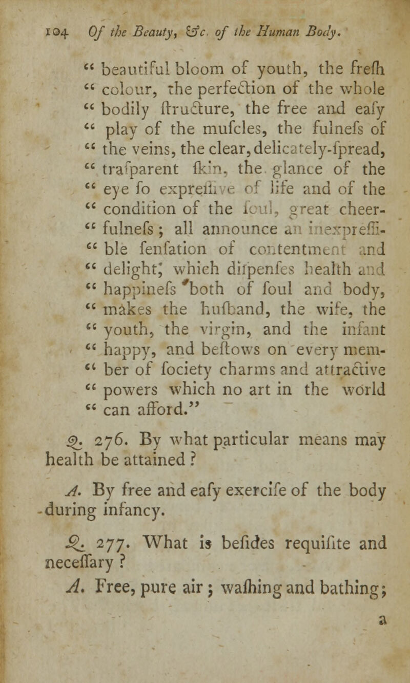  beautiful bloom of youth, the frefh  colour, the perfection of the whole  bodily ftruc~ture, the free and eafy  play of the mufcles, the fulnefs of  the veins, the clear, delicately-fpread,  trafparent fidn, the glance of the  eye fo exprenv e c i life and of the  condition of the foul, great cheer-  fulnefs; all announce an inexpreffi-  ble fenfation of contentment and  delight; which dilpenfes health i  happinefs both of foul and body,  makes the hufband, the wife, the  youth, the virgin, and the mi  happy, and bellows on every mem-  ber of fociety charms and attractive  powers which no art in the world  can afford. 4>. 276. By what particular means may health be attained ? A. By free and eafy exercife of the body during infancy. j£. 277. What is befides requilite and necefiary ? A. Free, pure air j warning and bathing;