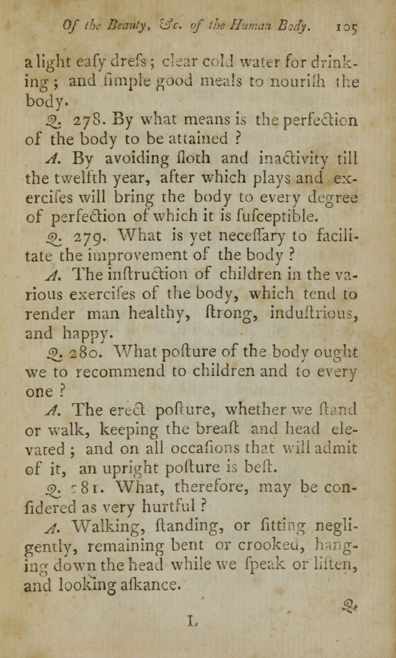 alight eafy clrefs; clear cold water for drink- ing; and Ample good meals to nourilh the body. *\ 278. By what means is the perfection of the body to be attained ? A. By avoiding floth and inactivity till the twelfth year, after which plays and ex- ercifes will bring the body to every degree of perfection of which it is fufceptible. js>. 279. What is yet neceffary to facili- tate the improvement of the body ? A. The inftruction of children in the va- rious exercifes of the body, which tend to render man healthy, ftrong, induftrious, and happy. £>. 280. What pofture of the body ought we to recommend to children and to every one ? A. The erect pofture, whether we (land or walk, keeping the bread and head ele- vated ; and on all occafions that will admit of it, an upright pofture is belt. $>. :8i. What, therefore, may be con- fidered as very hurtful ? A. Walking, ftanding, or fitting negli- gently, remaining bent or crookeu, h •:• g- ing down the head while we fpeak or liitcn, and looking alkance.