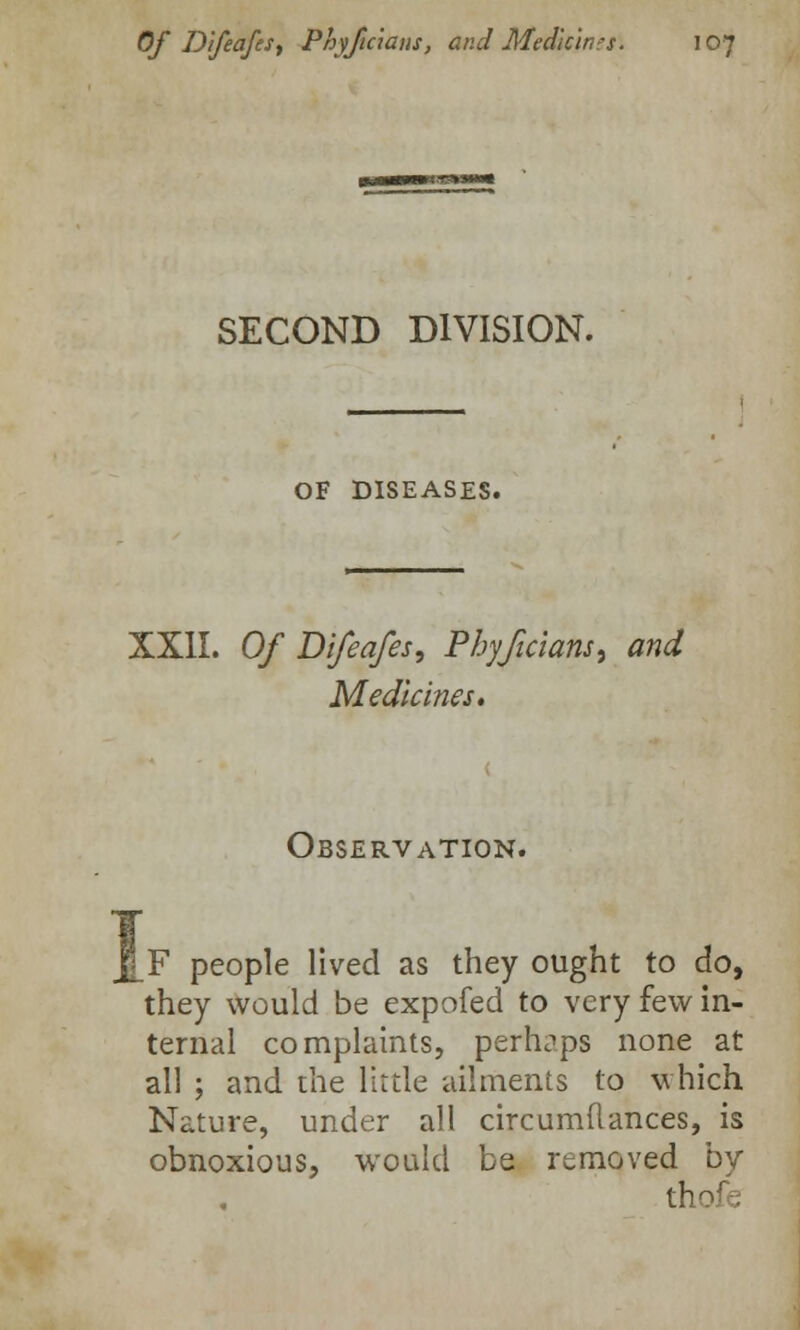 SECOND DIVISION. OF DISEASES. XXII. Of Difeafes, Phyficians, and Medicines. Observation. F people lived as they ought to do, they would be expofed to very few in- ternal complaints, perhaps none at all ; and the little ailments to which Nature, under all circumflances, is obnoxious, would be removed by thofe