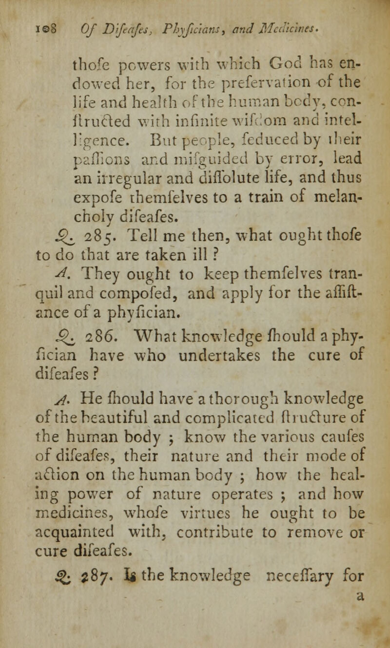 thofe powers with which God has en- dowed her, for the prefervation of the life and health of the human body, con- structed with infinite wifdom and intel- ligence. But people, feduced by iheir paflions and mifguided by error, lead an irregular and diflblute life, and thus expofe themfelves to a train of melan- choly difeafes. 4^ 285. Tell me then, what ought thofe to do that are taken ill ? -d. They ought to keep themfelves tran- quil and compofed, and apply for the affift- ance of a phyfician. J^i 286. What knowledge mould a phy- fician have who undertakes the cure of difeafes ? A. He mould have a thorough knowledge of the beautiful and complicated fhuclure of the human body \ know the various caufes of difeafes, their nature and their mode of action on the human body ; how the heal- ing power of nature operates ; and how medicines, whofe virtues he ought to be acquainted with, contribute to remove or cure difeafes. Q 387. U the knowledge necefiary for