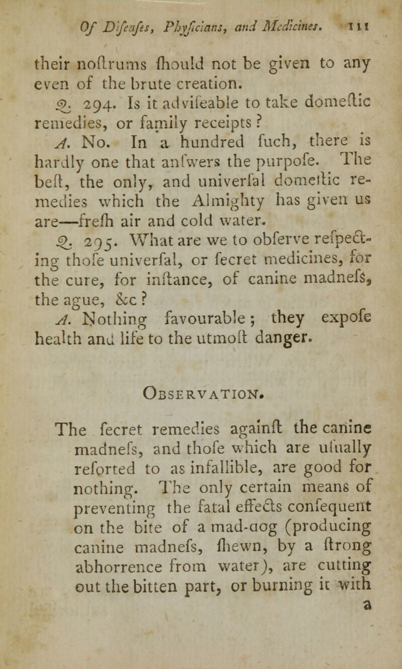 their aoitrurns fliould not be given to any- even of the brute creation. <§>. 294. Is it advifeable to take domeflic remedies, or family receipts ? A. No. In a hundred fuch, there is hardly one that anfwers the purpofe. The belt, the only, and univerfal domeitic re- medies which the Almighty has given us are—frefh air and cold water. 4>. 295. What are we to obferve refpeft- ing thofe univerfal, or fecret medicines, for the cure, for inflance, of canine madnefs, the ague, &c ? A. Nothing favourable; they expofe health and life to the utmolt danger. Observation. The fecret remedies againfl the canine madnefs, and thofe which are ulually reforted to as infallible, are good for nothing. The only certain means of preventing the fatal effects confequent on the bite of a mad-aog (producing canine madnefs, fhewn, by a ftrong abhorrence from water), are cutting out the bitten part, or burning it with a