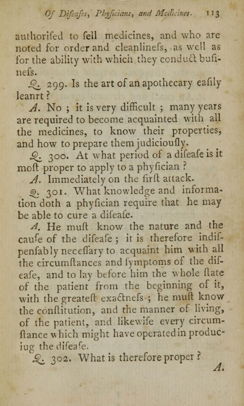 authorifed to fell medicines, and who are noted for order and cleanlinefs, as well as for the ability with which they conduct bufr- nefs. ^ 299. Is the art of an apothecary eafily leanrt ? A. No ; it is very difficult ; many years are required to become acquainted with all the medicines, to know their properties, and how to prepare themjudicioufly. J^ 300. At what period of a difeafe is it mo ft proper to apply to a phyfician ? A. Immediately on the fir ft attack. ^. 301. What knowledge and informa- tion doth a phyfician require that he may be able to cure a difeafe. A. He muft know the nature and the caufe of the difeafe ; it is therefore indif- penfably necelTary to acquaint him with all the circumftances and fymptoms of the dif- eafe, and to lay before him the whole ftate of the patient from the beginning of it, with thegreateft exactnefs-; he muft know the conftitution, and the manner of Jiving, of the patient, and likewife every circum- ftance which might have operated in produc- iug the difeafe. ^ 302. What is therefore proper ? A.