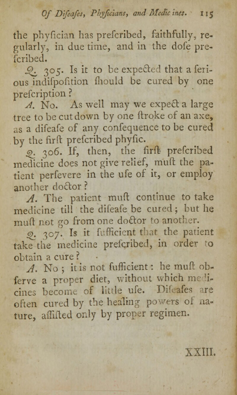 the phyfician has prefcribed, faithfully, re- gularly, in due time, and in the dofe pre- fcribed. £K 305. Is it to be expected that a feri- ous indifpofttion mould be cured by one prefcription ? A. No. As well may we expect a large tree to be cut down by one ftroke of an axe, as a difeafe of any confequence to be cured by the firft prefcribed phyfic. 6>. 306. If, then, the firft- prefcribed medicine does not give relief, muft the pa- tient perfevere in the ufe of it, or employ another doctor ? A. The patient muft continue to take medicine till the difeafe be cured; but he muft not go from one doctor to another. 9. 307. Is it fr.fficicnt that the patient take the medicine prefcribed, in order Lo obtain a cure ? A. No ; it is not fufficient: he muft ob- ferve a proper diet, without which me 'i- cines become of little ufe. Difeafes •••.re often cured by the healing powers of na- ture, amited only by proper regimen. XXIII.