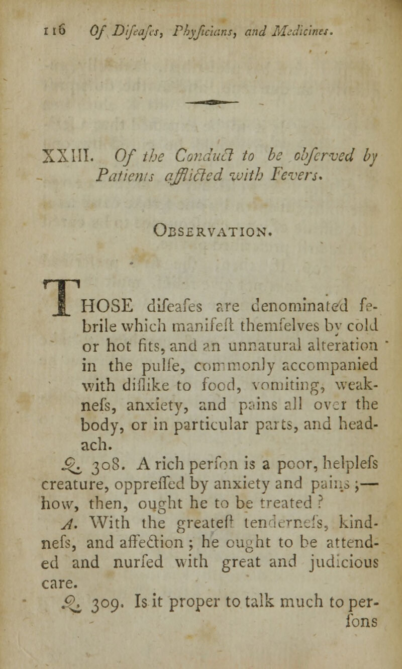 XXIII. Of the Condua to be obfcr-ved by Patients afflicted with Fevers. Observation. HOSE difeafes are denominated fe- brile which manifeil themfelves by cold or hot fits, and an unnatural alteration in the pulfe, commonly accompanied with diflike to food, vomiting, weak- nefs, anxiety, and pain6 all over the body, or in particular parts, and head- ach. j£\ 308. A rich perfon is a poor, helplefs creature, opprefTed by anxiety and pains ;— how, then, ought he to be treated ? A. With the greatef* lendernefs, kind- nefs, and affection ; he ought to be attend- ed and nurfed with great and judicious care. £K 309. Is it proper to talk much to per- fons