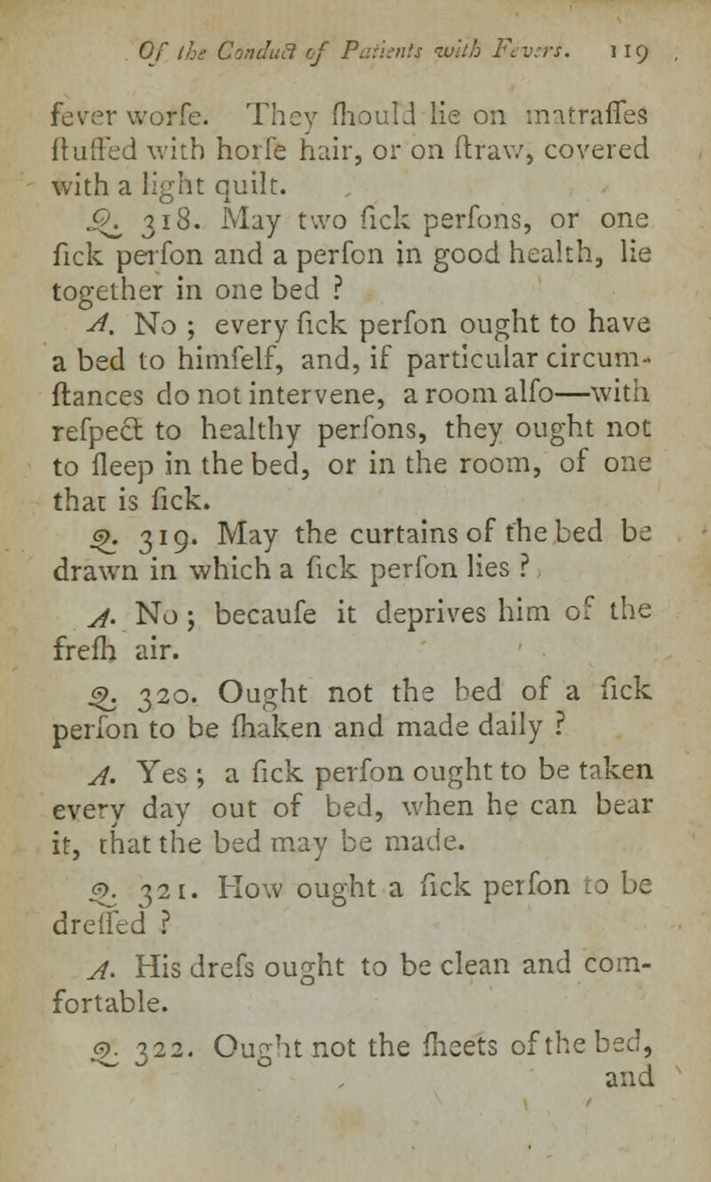 fever worfe. They mould lie on imtrafies (luffed with hoife hair, or on ftraw, covered with a light quilt. ^318. May two Tick perfons, or one fick perfon and a perfon in good health, lie together in one bed ? A. No ; every fick perfon ought to have a bed to himfelf, and, if particular circum- ftances do not intervene, a room alfo—with refpect to healthy perfons, they ought not to fleep in the bed, or in the room, of one that is fick. gk 319. May the curtains of the bed be drawn in which a fick perfon lies ? A- No ; becaufe it deprives him of the frefh air. 4>. 320. Ought not the bed of a fick perfon to be fhaken and made daily ? A. Yes ; a fick perfon ought to be taken every day out of bed, when he can bear it, that the bed may be made. p. 321. How ought a fick perfon to be drefled ? A. His drefs ought to be clean and com- fortable. efi 322. Ought not the meets of the bed, and