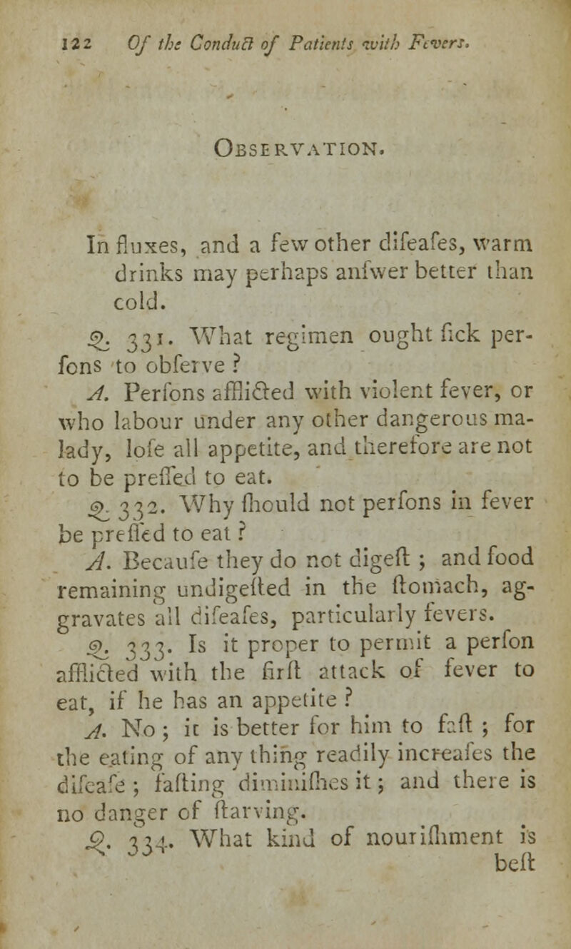 Observation. In fluxes, and a few other difeafes, warm drinks may perhaps anfwer better than cold. $>. 331. What regimen ought fick per- fons to obferve ? A. Perfons afflicted with violent fever, or who labour under any other dangerous ma- lady, lofe all appetite, and therefore are not to be preffed to eat. ^.332. Why fhculd net perfons in fever be preffed to eat ? A. Becaufe they do not digeft ; and food remaining undigefted in the ftomach, ag- gravates all difeafes, particularly fevers. g\ y^. Is it proper to permit a perfon afflicled with the fir ft attack of fever to eat, if he has an appetite ? A. No ; it is better for him to faft ; for the eating of any thing readily increafes the difeafe ; fading diminishes it; and there is no danger of ftarving. Q y^.. What kind of nourishment is bell