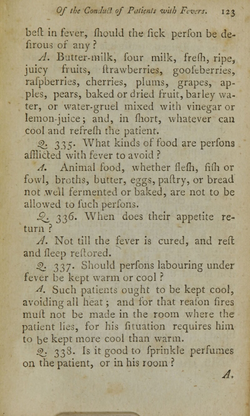 bed in fever, mould the Tick perfon be de- firous of any ? A. Batter-milk, four milk, frefh, ripe, juicy fruits, ftrawberries, goofeberries, rafpberries, cherries, plums, grapes, ap- ples, pears, baked or dried fruit, barley wa- ter, or water-gruel mixed with vinegar or lemon-juice; and, in fiiort, whatever can cool and refrem the patient. 4>. i,?)^- What kinds of food are perfons afflicted with fever to avoid ? A. Animal food, whether flem, fifli or fowl, broths, butter, eggs, paftry, or bread not well fermented or baked, are not to be allowed to fuch perfons. ^ 336. When does their appetite re- turn ? A. Not till the fever is cured, and reft and ileep reftored. §>. 337. Should perfons labouring under fever be kept warm or cool ? A. Such patients ought to be kept cool, avoiding all heat; and for that reaibn fires mult not be made in the room where the patient lies, for his fituation requires him to be kept more cool than warm. ~h 338- is it good to fprinkle perfumes on the patient, or in his room ? A,