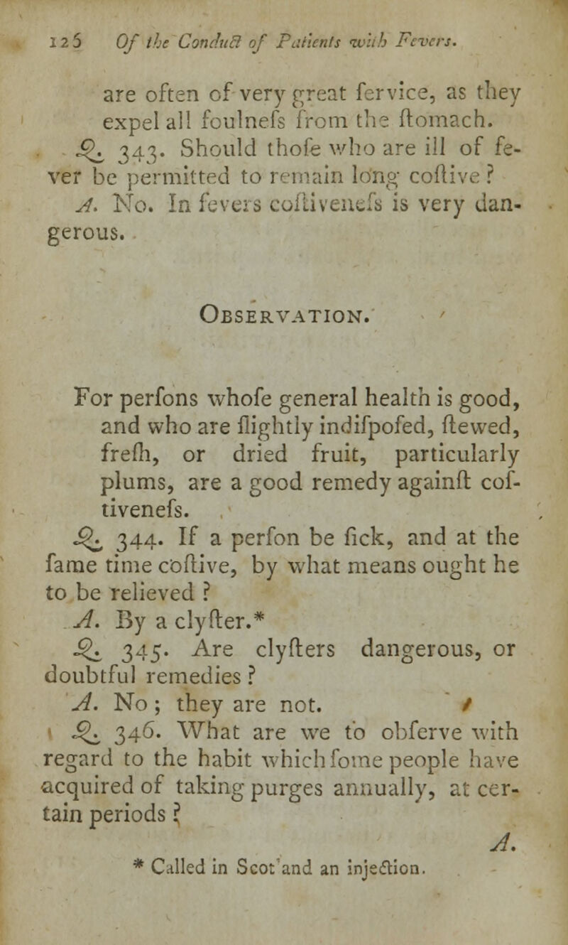 are often of very great fervice, as they expel all foulnefs from the ftomach. «^ 343. Should thofe who are ill of fe- ver be permitted to remain long cofli'.v ? A. No. In fevers colli venefa is very dan- gerous. Observation. For perfons whofe general health is good, and who are flightly indifpofed, fie wed, frefh, or dried fruit, particularly plums, are a good remedy againft cof- tivenefs. ^ 344. If a perfon be fick, and at the fame time coftive, by what means ought he to be relieved ? A. By a clyfter.* £K 345. Are clyfters dangerous, or doubtful remedies ? A. No; they are not. / J^ 346. What are we to obferve with regard to the habit which fome people have acquired of taking purges annually, at cer- tain periods \ A. * Called in Scot'and an injedticn.