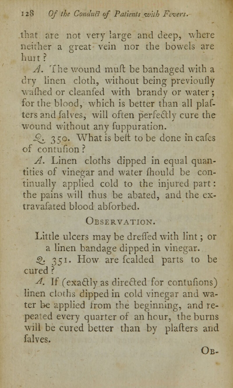 that are not very large and deep, where neither a great vein nor the bowels are hurt ? A. The wound mull be bandaged with a dry linen cloth, without being previoufly wafhed or cleanfed with brandy or water ; for the blood, which is better than all plaf- ters and falves, will often perfectly cure the wound without any fuppuration. c£\ 350. What is belt to be done in cafes of contufion ? A. Linen cloths dipped in equal quan- tities of vinegar and water mould be con- tinually applied cold to the injured part: the pains will thus be abated, and the ex- travafated blood abforbed. Observation. Little ulcers may be dreffed with lint; or a linen bandage dipped in vinegar. $>. 351. How are fcalded parts to be cured ? A. If (exactly as directed for contufions) linen cloths dipped in cold vinegar and wa- ter be applied from the beginning, and re- peated every quarter of an hour, the burns will be cured better than by plafters and falves. Ob-
