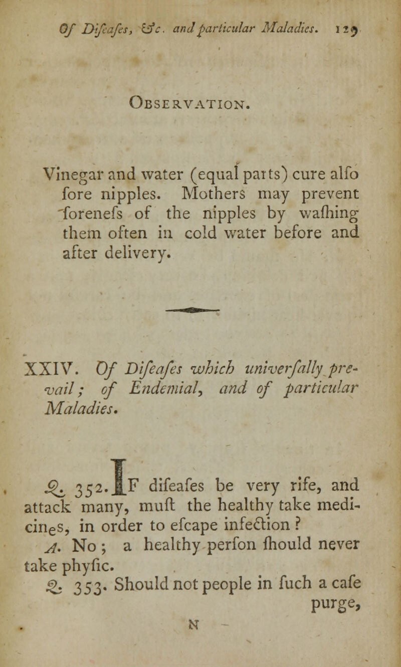 Observation. Vinegar and water (equalparts') cure alio fore nipples. Mothers may prevent 'forenefs of the nipples by warning them often in cold water before and after delivery. XXIV. Of Difeafes which univerfally pre- vail; of Endemial, and of particular Maladies. Qz, 352. J[F difeafes be very rife, and attack many, mull: the healthy take medi- cines, in order to efcape infection ? A' No; a healthy perfon mould never take phyfic. & 35Z' Should not people in fuch a cafe purge, N