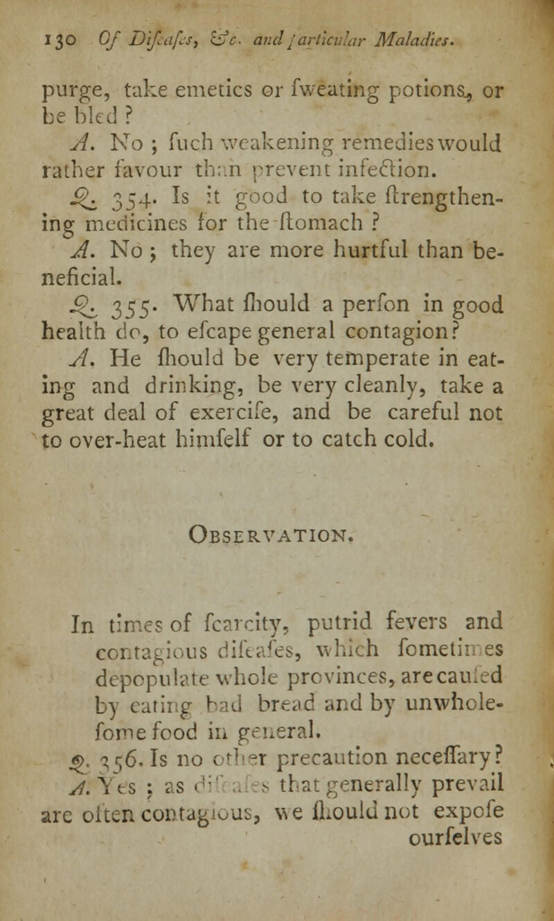 J3° Of Difiafot &<:• Andjarticular Maladies. purge, take emetics or fweating potions., or be bled ? A. No ; fuch weakening remedies would rather favour than prevent infection. £\ 354. Is it good to take ftrengthen- ing medicines for the ftomach ? A. No j they are more hurtful than be- neficial. j£\ 355. What fhould a perfon in good health c\o, to efcape general contagion? A. He mould be very temperate in eat- ing and drinking, be very cleanly, take a great deal of exercife, and be careful not to over-heat himfelf or to catch cold. Observation. In times of fcarcity, putrid fevers and contagious difeafes, whifch fometii. ss depopulate whole provinces, arecaufed by eating bad bread and by unwhole- fomefood in general* «>. 356. Is no other precaution necefiary? A. Yes : as >'-■'' a s that generally prevail are often cortag'ous, we fhould not expefe ourfelves