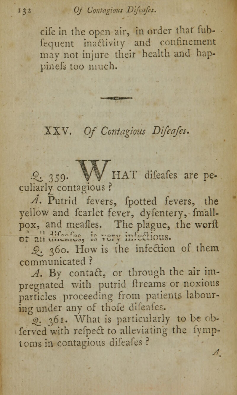cife In the open air, in order that fub- fequent inactivity and confinement may not injure their health and hap- pinefs too much. XXV. Of Contagious Difeafes. ^ 359* W HAT difeafes are pe- culiarly contagious ? St. Putrid fevers, fpotted fevers, the yellow and fcarlet fever, dyfentery, fmall- pox, and meafles. The plague, the word Ot ail *-«-«vx-oc, .0 VV.-r .t..^^w/e.b. j^ 360. How is the infection of them communicated ? A. By contact, or through the air im- pregnated with putrid dreams or noxious particles proceeding from patients labour- ing under any of thofe difeafes. $. 361. What is particularly to be ob- ferved with refpe£t to alleviating the fymp- toms in contagious difeafes ? A