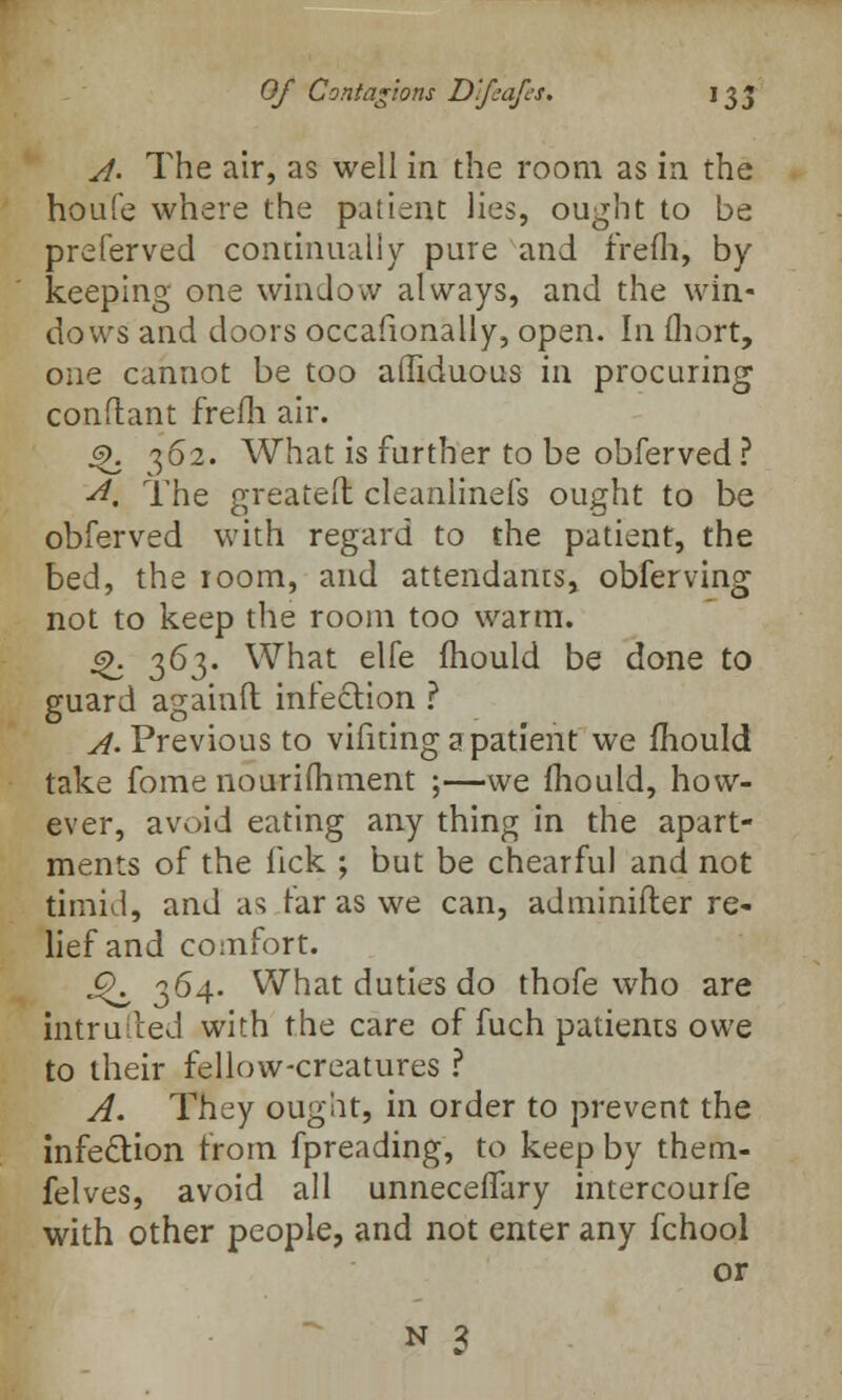Of Contagions Dfsafes. 135 A- The air, as well in the room as in the houfe where the patient lies, ought to be preferved continually pure and frefh, by keeping one window always, and the win- dows and doors occasionally, open. In fliort, one cannot be too affiduous in procuring conflant frefh air. 4>. 362. What is further to be obferved ? ■A, The greateft cleanlinefs ought to be obferved with regard to the patient, the bed, the 100m, and attendants, obferving not to keep the room too warm. Q. 363- What elfe mould be done to guard againft infection ? ^.Previous to vifiting a patient we mould take fome nourifhment ;—we mould, how- ever, avoid eating any thing in the apart- ments of the lick ; but be chearful and not timid, and as far as we can, adminifler re- lief and comfort. J^ 364. What duties do thofe who are intrulted with the care of fuch patients owe to their fellow-creatures ? A. They ouglit, in order to prevent the infection from fpreading, to keep by them- felves, avoid all unneceffary intercourfe with other people, and not enter any fchool or