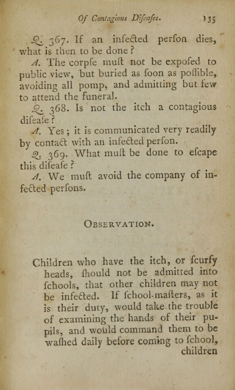 J^ 367. If an infected perfon dies, what is then to be done ? A. The corpfe mud not be expofed to public view, but buried as foon as poiiible, avoiding all pomp, and admitting but few to attend the funeral. ^ 368. Is not the itch a contagious difeafe? A. Yes ; it is communicated very readily by contact with an infetted perfon. ^. 369. What muft be done to efcape this difeafe ? A. We muft avoid the company of in- fected perfons. Observation. Children who have the itch, or fcurfy heads, mould not be admitted into fchools, that other children may not be infetted. If fchool-mafters, as it is their duty, would take the trouble of examining the hands of their pu- pils, and would command them to be wafhed daily before coming to fchool, children