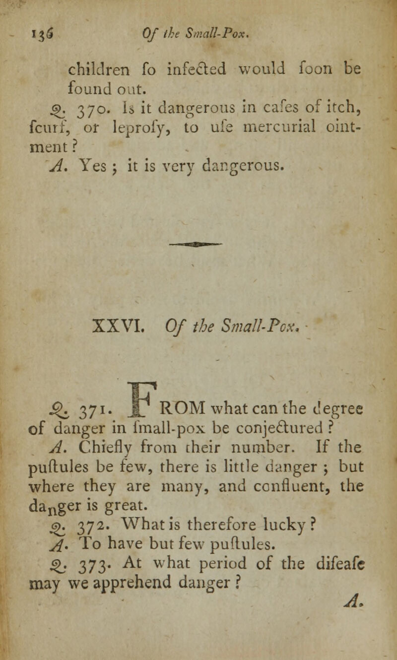 children fo infected would foon be found out. Q. 370. Is it dangerous in cafes of itch, fcurf, or leprofy, to ufe mercurial oint- ment ? A. Yes 5 it is very dangerous. XXVI. Of the Small-Pox. 4^ 371- Jl ROM what can the degree of danger in fmall-pox be conjectured ? A. Chiefly from their number. If the puftules be few, there is little danger ; but where they are many, and confluent, the danger is great. 6). 372. What is therefore lucky ? A> To have but few puflules. Q. 373. At what period of the difeafc may we apprehend danger ? A.