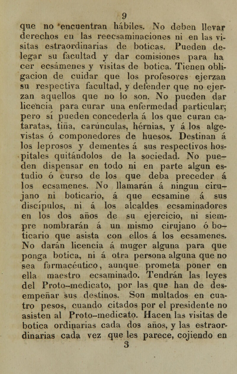 que no 'encuentran hábiles. No deben llevar derechos en las reecsaminaciones ni en las vi- sitas extraordinarias de boticas. Pueden de- legar su facultad y dar comisiones para ha cer ecsámenes y visitas de botica. Tienen obli- gación de cuidar que los profesores ejerzan su respectiva facultad, y defender que no ejer- zan aquellos que no lo son. No pueden dar licencia para curar una enfermedad particular; pero sí pueden concederla á los que curan ca- taratas, tina, carúnculas, hernias, y á los alge- vistas ó componedores de huesos. Destinan á los leprosos y dementes á sus respectivos hos- pitales quitándolos de la sociedad. No pue- den dispensar en todo ni en parte algún es- tudio ó curso de los que deba preceder á los ecsámenes. No llamarán á ningún ciru- jano ni boticario, á que ecsamine á sus discípulos, ni á los alcaldes ecsaminadores en los dos años de su ejercicio, ni siem- pre nombrarán á un mismo cirujano ó bo- ticario que asista con ellos á los ecsámenes. No darán licencia á muger alguna para que ponga botica, ni á otra persona alguna que no sea farmacéutico, aunque prometa poner en ella maestro ecsaminado. Tendrán las leyes del Proto-medicato, por las que han de des- empeñar sus destinos. Son multados en cua- tro pesos, cuando citados por el presidente no asisten al Proto-medicato. Hacen las visitas de botica ordinarias cada dos años, y las estraor- dinarias cada vez que les parece, cojiendo en 3