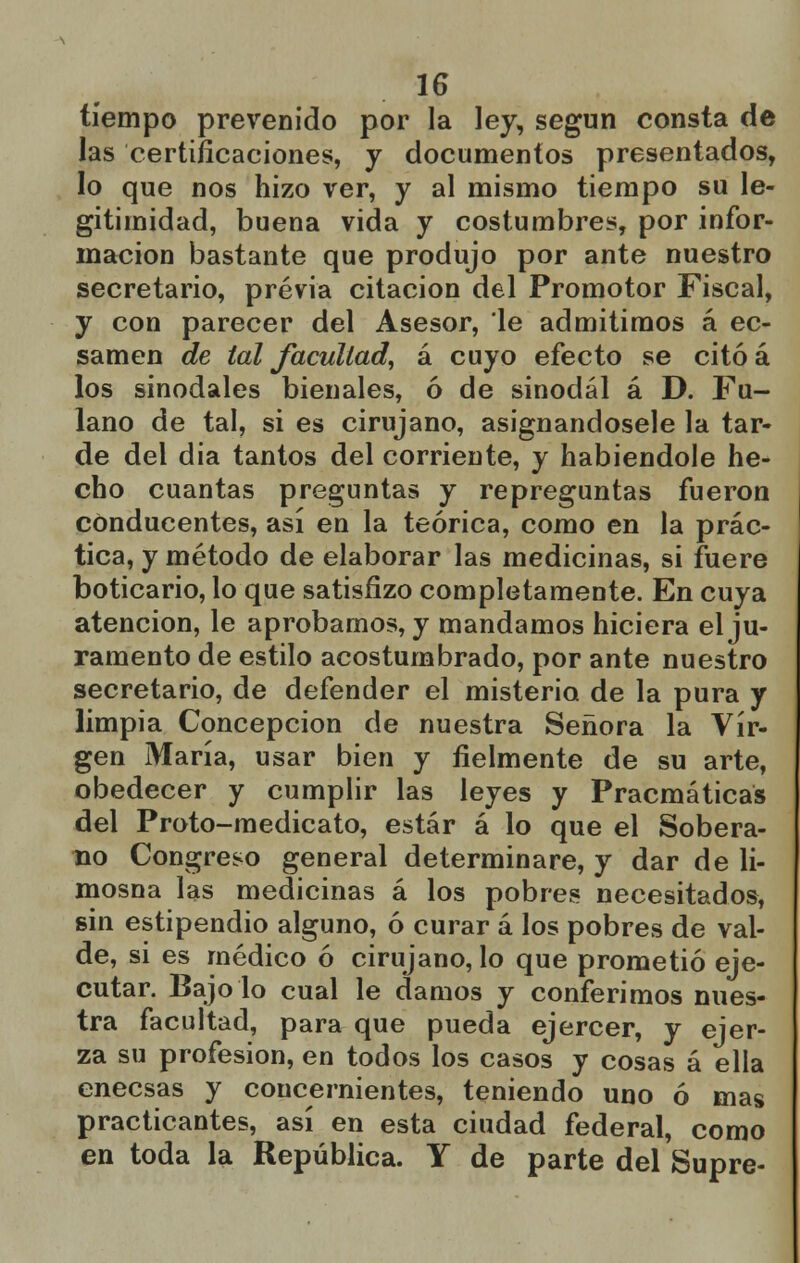 tiempo prevenido por la ley, según consta de las certificaciones, y documentos presentados, lo que nos hizo ver, y al mismo tiempo su le- gitimidad, buena vida y costumbres, por infor- mación bastante que produjo por ante nuestro secretario, previa citación del Promotor Fiscal, y con parecer del Asesor, le admitimos á ec- samen de tal facultad, á cuyo efecto se citóá los sinodales bienales, ó de sinodal á D. Fu- lano de tal, si es cirujano, asignándosele la tar- de del dia tantos del corriente, y habiéndole he- cho cuantas preguntas y repreguntas fueron conducentes, así en la teórica, como en la prác- tica, y método de elaborar las medicinas, si fuere boticario, lo que satisfizo completamente. En cuya atención, le aprobamos, y mandamos hiciera el ju- ramento de estilo acostumbrado, por ante nuestro secretario, de defender el misterio de la pura y limpia Concepción de nuestra Señora la Vir- gen María, usar bien y fielmente de su arte, obedecer y cumplir las leyes y Pracmáticas del Proto-medicato, estar á lo que el Sobera- no Congreso general determinare, y dar de li- mosna las medicinas á los pobres necesitados, sin estipendio alguno, ó curar á los pobres de val- de, si es médico ó cirujano, lo que prometió eje- cutar. Bajólo cual le damos y conferimos nues- tra facultad, para que pueda ejercer, y ejer- za su profesión, en todos los casos y cosas á ella enecsas y concernientes, teniendo uno ó mas practicantes, así en esta ciudad federal, como en toda la República. Y de parte del Supre-