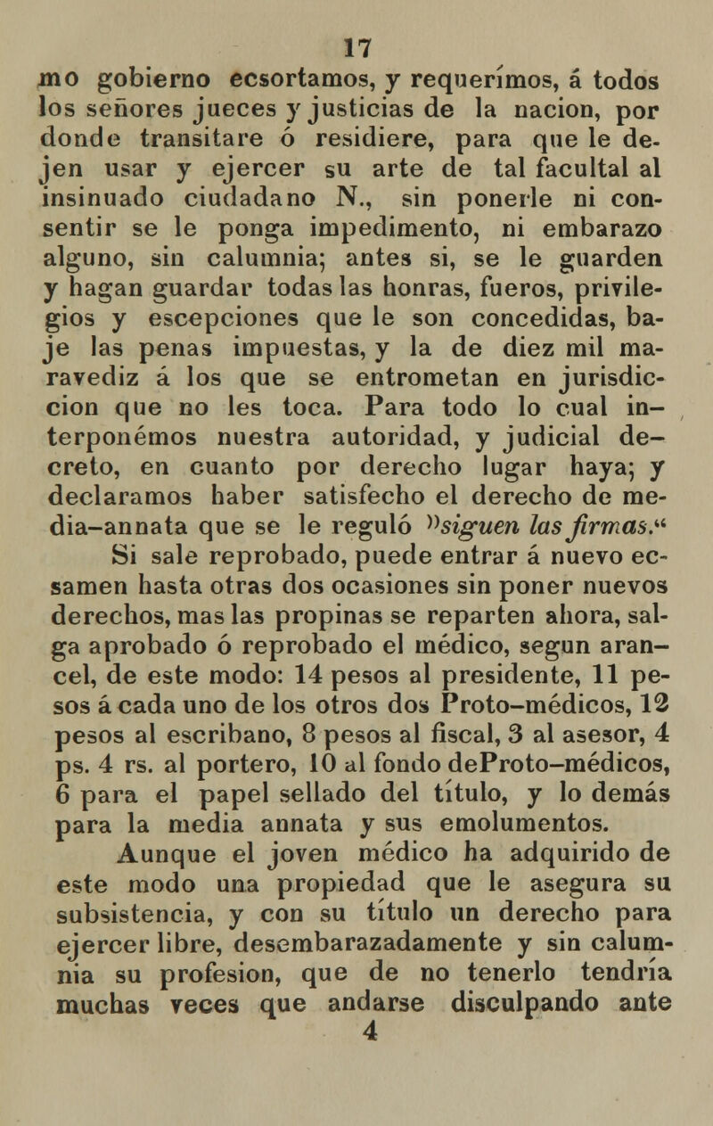 jno gobierno ecsortamos, y requerimos, á todos los señores jueces y justicias de la nación, por donde transitare ó residiere, para que le de- jen usar y ejercer su arte de tal facultal al insinuado ciudadano N., sin ponerle ni con- sentir se le ponga impedimento, ni embarazo alguno, sin calumnia; antes si, se le guarden y hagan guardar todas las honras, fueros, privile- gios y escepciones que le son concedidas, ba- je las penas impuestas, y la de diez mil ma- ravediz á los que se entrometan en jurisdic- ción que no les toca. Para todo lo cual in- terponemos nuestra autoridad, y judicial de- creto, en cuanto por derecho lugar haya; y declaramos haber satisfecho el derecho de me- dia-annata que se le reguló ^siguen las firmas. Si sale reprobado, puede entrar á nuevo ec- samen hasta otras dos ocasiones sin poner nuevos derechos, mas las propinas se reparten ahora, sal- ga aprobado ó reprobado el médico, según aran- cel, de este modo: 14 pesos al presidente, 11 pe- sos á cada uno de los otros dos P roto-médicos, 12 pesos al escribano, 8 pesos al fiscal, 3 al asesor, 4 ps. 4 rs. al portero, 10 al fondo deProto-médicos, 6 para el papel sellado del título, y lo demás para la media annata y sus emolumentos. Aunque el joven médico ha adquirido de este modo una propiedad que le asegura su subsistencia, y con su título un derecho para ejercer libre, desembarazadamente y sin calum- nia su profesión, que de no tenerlo tendría muchas veces que andarse disculpando ante 4