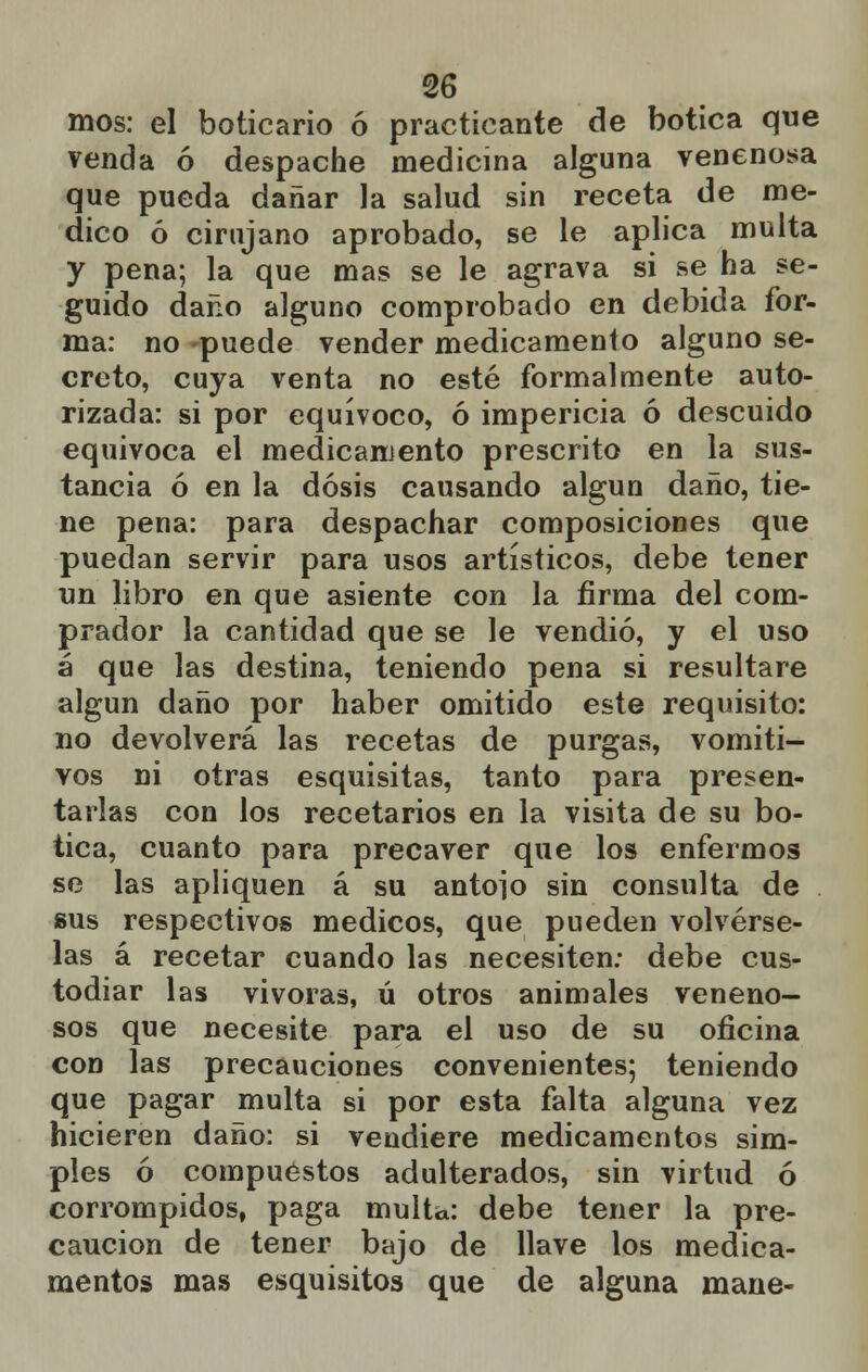 mos: el boticario ó practicante de botica que venda ó despache medicina alguna venenosa que pueda dañar la salud sin receta de me- dico ó cirujano aprobado, se le aplica multa y pena; la que mas se le agrava si se ha se- guido daño alguno comprobado en debida for- ma: no puede vender medicamento alguno se- creto, cuya venta no esté formalmente auto- rizada: si por equívoco, ó impericia ó descuido equivoca el medicamento prescrito en la sus- tancia ó en la dosis causando algún daño, tie- ne pena: para despachar composiciones que puedan servir para usos artísticos, debe tener un libro en que asiente con la firma del com- prador la cantidad que se le vendió, y el uso á que las destina, teniendo pena si resultare algún daño por haber omitido este requisito: no devolverá las recetas de purgas, vomiti- vos ni otras esquisitas, tanto para presen- tarlas con los recetarios en la visita de su bo- tica, cuanto para precaver que los enfermos se las apliquen á su antojo sin consulta de sus respectivos médicos, que pueden volvérse- las á recetar cuando las necesiten: debe cus- todiar las vivoras, ú otros animales veneno- sos que necesite para el uso de su oficina con las precauciones convenientes; teniendo que pagar multa si por esta falta alguna vez hicieren daño: si vendiere medicamentos sim- ples ó compuestos adulterados, sin virtud ó corrompidos, paga multa: debe tener la pre- caución de tener bajo de llave los medica- mentos mas esquisitos que de alguna mane-