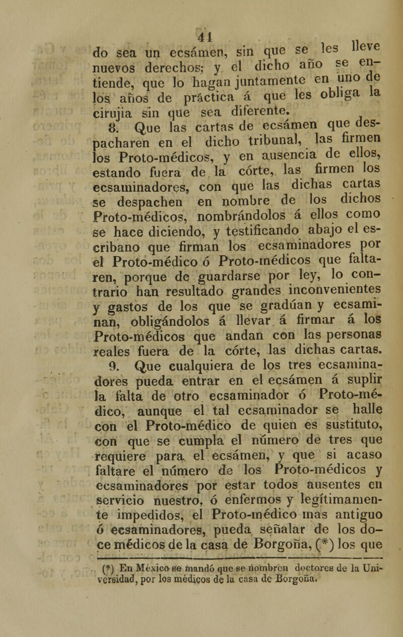 41 , do sea un ecsámen, sin que se les Heve nuevos derechos; y el dicho año se en- tiende, que lo hagan juntamente en uno de los años de práctica á que les obliga la cirujia sin que sea diferente. 8. Que las cartas de ecsámen que des- pacharen en el dicho tribunal, las firmen los Proto-médicos, y en ausencia de ellos, estando fuera de la corte, las firmen los ecsaminadores, con que las dichas cartas se despachen en nombre de los dichos Proto-médicos, nombrándolos á ellos como se hace diciendo, y testificando abajo el es- cribano que firman los ecsaminadores por el Proto-médico ó Proto-médicos que falta- ren, porque de guardarse por ley, lo con- trario han resultado grandes inconvenientes y gastos de los que se gradúan y ecsami- nan, obligándolos á llevar á firmar á los Proto-médicos que andan con las personas reales fuera de la corte, las dichas cartas. 9. Que cualquiera de los tres ecsamina- dores pueda entrar en el ecsámen á suplir la falta de otro ecsaminador ó Proto-mé- dico, aunque el tal ecsaminador se halle con el Proto-médico de quien es sustituto, con que se cumpla el numero de tres que requiere para el ecsámen, y que si acaso faltare el número de los Proto-médicos y ecsaminadores por estar todos ausentes en servicio nuestro, ó enfermos y legítimamen- te impedidos, el Proto-médico mas antiguo ó ecsaminadores, pueda señalar de los do- ce médicos de la casa de Borgoña, (#) los que (*) En México ee mandó que se nombren doctores de la Uni- versidad, por los médicos de la casa de Borgoña.