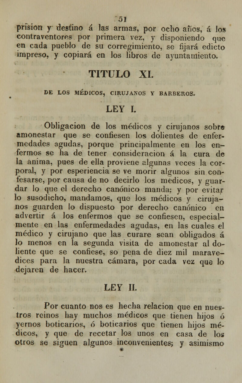 prisión y destino á las armas, por ocho años, á los contraventores por primera vez, y disponiendo que en cada pueblo de su corregimiento, se fijará edicto impreso, y copiará en los libros de ayuntamiento. TITULO XL DE LOS MÉDICOS, CIRUJANOS Y BARBEROS. LEY I. Obligación de los médicos y cirujanos sobr* amonestar que se confiesen los dolientes de enfer- medades agudas, porque principalmente en los en- fermos se ha de tener consideración á la cura de la anima, pues de ella proviene algunas veces la cor- poral, y por esperiencia se ve morir algunos sin con- fesarse, por causa de no decirlo los médicos, y guar- dar lo que el derecho canónico manda; y por evitar lo susodicho, mandamos, que los médicos y ciruja- nos guarden lo dispuesto por derecho canónico en advertir á los enfermos que se confiesen, especial- mente en las enfermedades agudas, en las cuales el médico y cirujano que las curare sean obligados á lo menos en la segunda visita de amonestar al do- liente que se confiese, so pena de diez mil marave- dices para la nuestra cámara, por cada vez que lo dejaren de hacer. LEY II. Por cuanto nos es hecha relación que en nues- tros reinos hay muchos médicos que tienen hijos ó yernos boticarios, ó boticarios que tienen hijos mé- dicos, y que de recetar los unos en casa de los otros se siguen algunos inconvenientes; y asimismo