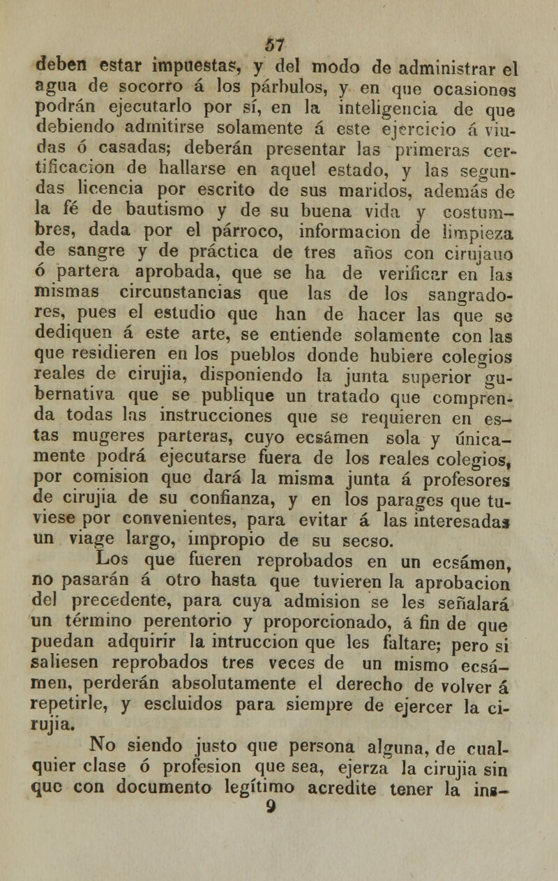 deben estar impuesta?, y del modo de administrar el agua de socorro á los párbulos, y en que ocasiones podrán ejecutarlo por sí, en la inteligencia de que debiendo admitirse solamente á este ejercicio á viu- das ó casadas; deberán presentar las primeras cer- tificación de hallarse en aquel estado, y las segun- das licencia por escrito de sus mandos, además de la fé de bautismo y de su buena vida y costum- bres, dada por el párroco, información de limpieza de sangre y de práctica de tres años con cirujano ó partera aprobada, que se ha de verificar en las mismas circunstancias que las de los sangrado- res, pues el estudio que han de hacer las que se dediquen á este arte, se entiende solamente con las que residieren en los pueblos donde hubiere colegios reales de cirujia, disponiendo la junta superior gu- bernativa que se publique un tratado que compren- da todas las instrucciones que se requieren en es- tas mugeres parteras, cuyo ecsámen sola y única- mente podrá ejecutarse fuera de los reales colegios, por comisión que dará la misma junta á profesores de cirujia de su confianza, y en los parages que tu- viese por convenientes, para evitar á las interesada* un viage largo, impropio de su secso. Los que fueren reprobados en un ecsámen, no pasarán á otro hasta que tuvieren la aprobación del precedente, para cuya admisión se les señalará un término perentorio y proporcionado, á fin de que puedan adquirir la intruccion que les faltare; pero si saliesen reprobados tres veces de un mismo ecsá- men, perderán absolutamente el derecho de volver á repetirle, y escluidos para siempre de ejercer la ci- rujia. No siendo justo que persona alguna, de cual- quier clase ó profesión que sea, ejerza la cirujia sin que con documento legítimo acredite tener la ins- 9