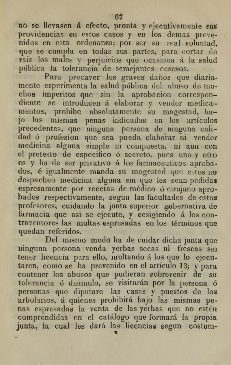 no se llevasen á efecto, pronta y ejecutivamente sus providencias en estos casos y en los demás preve- nidos en esta ordenanza; por ser su real voluntad, que se cumpla en todas sus partes, para cortar de raiz los males y perjuicios que ocasiona á la salud publica la tolerancia de semejantes eesesos. Para precaver los graves daños que diaria- mente esperimenta la salud pública del abuso de mu- chos imperitos que sin la aprobación correspon- diente se introducen á elaborar y vender medica^- mentos, prohibe absolutamente su magestad, ba^- jo las mismas penas indicadas en los artículos precedentes, que ninguna persona de ninguna cali- dad ó profesión que sea pueda elaborar ni vender medicina alguna simple ni compuesta, ni aun con el pretesto de especifico ó secreto, pues uno y otro es y ha de ser privativo á los farmacéuticos aproba- dos, é igualmente manda su magestad que estos no despachen medicina alguna sin que les sean pedidas espresamente por recetas de médico ó cirujano apro- bados respectivamente, según las facultades de estos profesores, cuidando la junta superior gubernativa de farmacia que asi se ejecute, y ecsigiendo á los con- traventores las multas espresadas en los términos que quedan referidos. Del mismo modo ha de cuidar dicha junta que ninguna persona venda yerbas secas ni frescas sin tener licencia para ello, multando á los que lo ejecu- taren, como se ha prevenido en el artículo 13; y para contener los abusos que pudieran sobrevenir de su tolerancia ó disimulo, se visitarán por la persona ó personas que diputare las casas y puestos de los arbolarios, á quienes prohibirá bajo las mismas pe- nas espresadas la venta de las yerbas que no estén comprendidas en el catálogo que formará la propia junta, la cual les dará las licencias según costum-