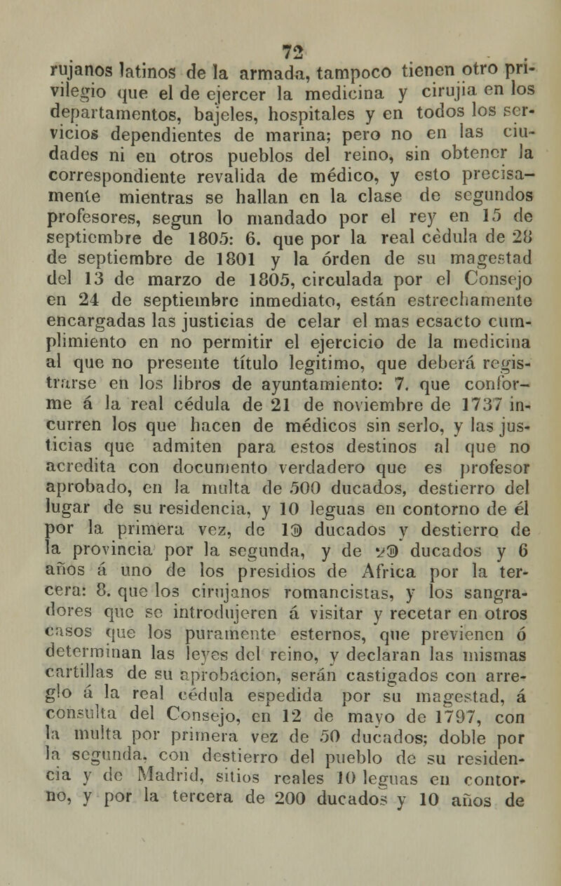 rujanos latinos de la armada, tampoco tienen otro pri- vilegio que el de ejercer la medicina y cirujia en los departamentos, bajeles, hospitales y en todos los ser- vicios dependientes de marina; pero no en las ciu- dades ni en otros pueblos del reino, sin obtener la correspondiente revalida de médico, y esto precisa- mente mientras se hallan en la clase de segundos profesores, según lo mandado por el rey en 15 de septiembre de 1805: 6. que por la real cédula de 28 de septiembre de 1801 y la orden de su magestad del 13 de marzo de 1805, circulada por el Consejo en 24 de septiembre inmediato, están estrechamente encargadas las justicias de celar el mas ecsacto cum- plimiento en no permitir el ejercicio de la medicina al que no presente título legitimo, que deberá regis- trarse en los libros de ayuntamiento: 7. que confor- me á la real cédula de 21 de noviembre de 1737 in- curren los que hacen de médicos sin serlo, y las jus- ticias que admiten para estos destinos al que no acredita con documento verdadero que es profesor aprobado, en la multa de 500 ducados, destierro del lugar de su residencia, y 10 leguas en contorno de él por la primera vez, de 13) ducados y destierro de la provincia por la segunda, y de s»® ducados y 6 años á uno de los presidios de África por la ter- cera: 8. que los cirujanos romancistas, y los sangra- dores que se introdujeren á visitar y recetar en otros casos que los puramente estemos, que previenen ó determinan las leyes del reino, y declaran las mismas cartillas de su aprobación, serán castigados con arre- glo á la real cédula espedida por su magestad, á consulta del Consejo, en 12 de mavo de 1797, con la multa por primera vez de 50 ducados; doble por la segunda, con destierro del pueblo de su residen- cia y de Madrid, sitios reales 10 leguas en contor- no, y por la tercera de 200 ducados y 10 años de