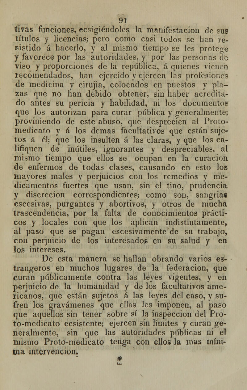 ti vas funciones, ecsigiéndoles la manifestación de sus títulos y licencias; pero como casi todos se han re- sistido á hacerlo, y al mismo tiempo se les protege y favorece por las autoridades, y por las personas ae viso y proporciones de la república, á quienes vienen recomendados, han ejercido y ejercen las profesiones de medicina y cirujia, colocados en puestos y pla- zas que no han debido obtener, sin haber acredita- do antes su pericia y habilidad, ni los documentos que los autorizan para curar pública y generalmente; proviniendo de este abuso, que desprecien al Proto- medicato y á los demás facultativos que están suje- tos á él; que los insulten á las claras, y que los ca- lifiquen de inútiles, ignorantes y despreciables, al mismo tiempo que ellos se ocupan en la curación de enfermos de todas clases, causando en esto los mayores males y perjuicios con los remedios y me- dicamentos fuertes que usan, sin el tino, prudencia y discreción correspondientes; como son, sangrias escesivas, purgantes y abortivos, y otros de mucha trascendencia, por la falta de conocimientos prácti- cos y locales con que los aplican indistintamente, al paso que se pagan escesivamente de su trabajo, con perjuicio de los interesados en su salud y en los intereses. De esta manera se hallan obrando varios es- trangeros en muchos lugares de la federación, que curan públicamente contra las leyes vigentes, y en perjuicio de la humanidad y de los facultativos ame- ricanos, que están sujetos á las leyes del caso, y su- fren los gravámenes que ellas les imponen, al paso que aquellos sin tener sobre sí h inspección del Pro- to-medicato ecsistente; ejercen sin límites y curan ge- neralmente, sin que las autoridades públicas ni el mismo Proto-medicato tenga con ellos la mas míni- ma intervención.