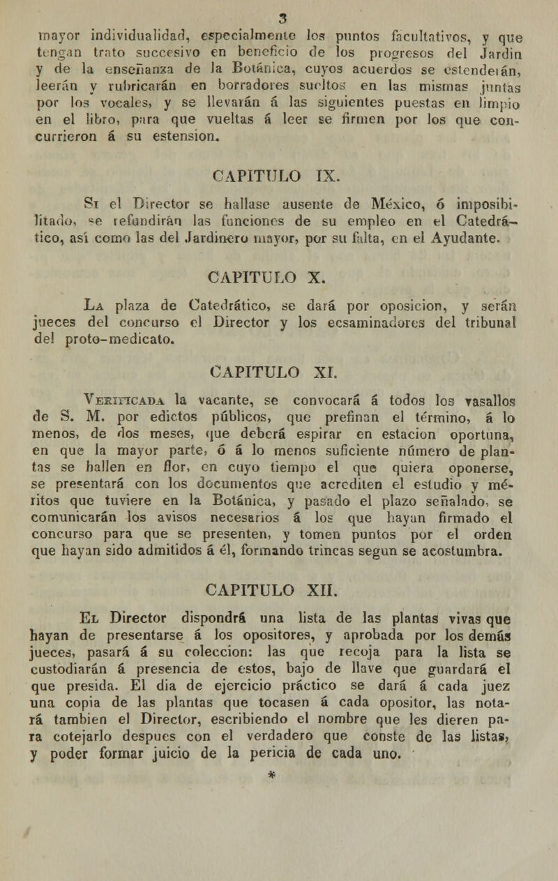 mayor individualidad, especialmente los puntos facultativos, y que tengan trato succesivo en beneficio de los progresos del Jardin y de la tjnseíianxa de la Botánica, cuyos acuerdos se estendeián, leerán y rubricarán en borradores sueltos* en las mismas juntas por los vocales, y se llevarán á las siguientes puestas en limpio en el libro, para que vueltas á leer se firmen por los que con- currieron á su estensiom, CAPITULO IX. Sx el Director se hallase ausente de México, ó imposibi- litado, se refundirán las funciones de su empleo en el Catedrá- tico, así como las del Jardinero mayor, por su falta, en el Ayudante. CAPITULO X. La plaza de Catedrático, se dará por oposición, y serán jueces del concurso el Director y los ecsaminadores del tribunal del proto-medicato. CAPITULO XI. VEKincADA la vacante, se convocará á todos I03 vasallos de S. M. por edictos públicos, que prefinan el término, á lo menos, de dos meses, que deberá espirar en estación oportuna, en que la mayor parte, ó á lo menos suficiente número de plan- tas se hallen en flor, en cuyo tiempo el que quiera oponerse, se presentará con los documentos que acrediten el estudio y mé- ritos que tuviere en la Botánica, y pasado el plazo señalado, se comunicarán los avisos necesarios á los que hayan firmado el concurso para que se presenten, y tomen puntos por el orden que hayan sido admitidos á él, formando trincas según se acostumbra. CAPITULO XII. El Director dispondrá una lista de las plantas vivas que hayan de presentarse á los opositores, y aprobada por los demás jueces, pasará á su colección: las que recoja para la lista se custodiarán á presencia de estos, bajo de llave que guardará el que presida. El dia de ejercicio práctico se dará á cada juez una copia de las plantas que tocasen á cada opositor, las nota- rá también el Director, escribiendo el nombre que les dieren pa- ra cotejarlo después con el verdadero que conste de las listas? y poder formar juicio de la pericia de cada uno.