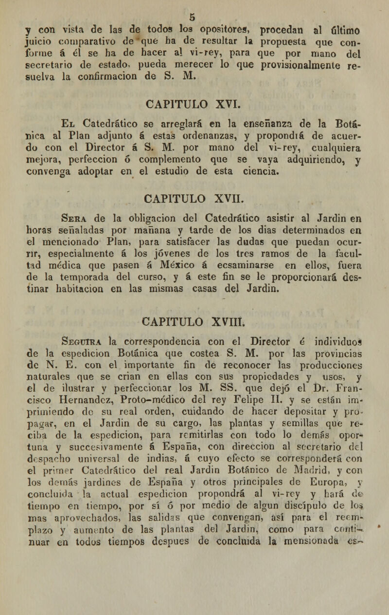 y con vista de las de todos los opositores, procedan al último juicio comparativo de *que ha de resultar la propuesta que con- forme á él se ha de hacer a! vi-rey, para que por mano del secretario de estado, pueda merecer lo que provisionalmente re- suelva la confirmación de S. M. CAPITULO XVI. El Catedrático se arreglará en la enseñanza de la Botá- nica al Plan adjunto á estas ordenanzas, y propondiá de acuer- do con el Director á S. M. por mano del vi-rey, cualquiera mejora, perfección ó complemento que se vaya adquiriendo, y convenga adoptar en el estudio de esta ciencia. CAPITULO XVII. Sera de la obligación del Catedrático asistir al Jardin en horas señaladas por mañana y tarde de los dias determinados en el mencionado Plan, para satisfacer las dudas que puedan ocur- rir, especialmente á los jóvenes de los tres ramos de la facul- tad médica que pasen á México á ecsaminarse en ellos, fuera de la temporada del curso, y á este fin se le proporcionará des- tinar habitación en las mismas casas del Jardin. CAPITULO XVIII. Seguirá la correspondencia con el Director é individuos de la espedicion Botánica que costea S. M. por las provincias de N. E. con el importante fin de reconocer las producciones naturales que se crian en ellas con sus propiedades y usos, y el de ilustrar y perfeccionar los M. SS. que dejó el Dr. Fran- cisco Hernández, Proto-médico del rey Felipe II. y se están im- primiendo do su real orden, cuidando de hacer depositar y pro- pagar, en el Jardin de su cargo, las plantas y semillas que re- ciba de la espedicion, para remitirlas con todo lo demás opor- tuna y succesivamente á España, con dirección al secretario del despacho universal de indias, á cuyo efecto se corresponderá con el primer Catedrático del real Jardin Botánico de Madrid, y con los demás jardines de España y otros principales de Europa, y concluida !a actual espedicion propondrá al vi-rey y hará de tiempo en tiempo, por sí ó por medio de algún discípulo de lo$ mas aprovechados, las salidas que convengan, así para el reem- plazo y aumento de las plantas del Jardin, como para cr/nti- nuar en todos tiempos después de concluida la mensionada es-~