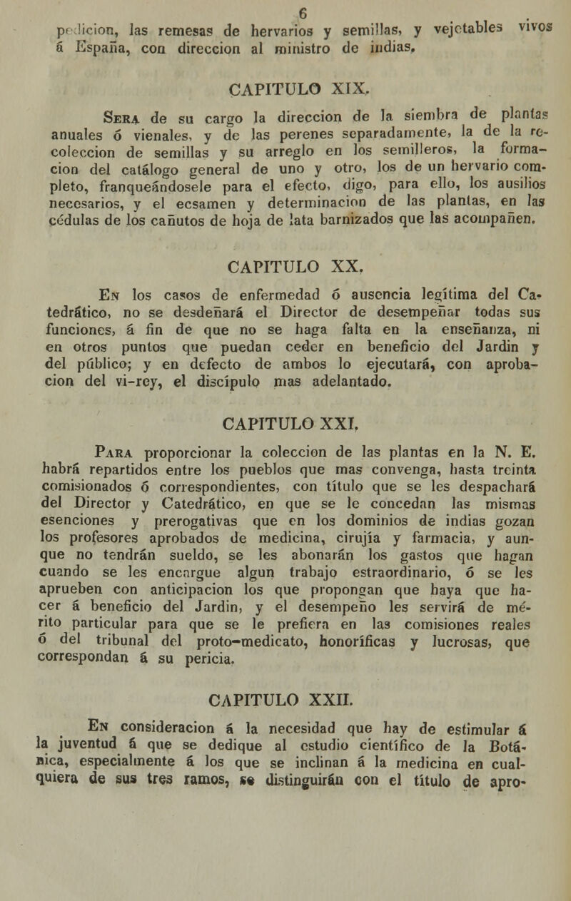 o pedición, las remesas de hervarios y semillas, y vejetables vivos á España, con dirección al ministro de indias. CAPITULO XIX, Sera de su cargo la dirección de la siembra de plantas anuales ó vienales, y de las perenes separadamente, la de la re- colección de semillas y su arreglo en los semilleros, la forma- ción del catálogo general de uno y otro, los de un hervario com- pleto, franqueándosele para el efecto, digo, para ello, los ausilios necesarios, y el ecsamen y determinación de las plantas, en las cédulas de los cañutos de hoja de lata barnizados que las acompañen. CAPITULO XX. En los casos de enfermedad ó ausencia legítima del Ca- tedrático, no se desdeñará el Director de desempeñar todas sus funciones, á fin de que no se haga falta en la enseñanza, ni en otros puntos que puedan ceder en beneficio del Jardin y del público; y en defecto de ambos lo ejecutará, con aproba- ción del vi-rey, el discípulo mas adelantado. CAPITULO XXI. Para proporcionar la colección de las plantas en la N. E. habrá repartidos entre los pueblos que mas convenga, hasta treinta comisionados 6 correspondientes, con título que se les despachará del Director y Catedrático, en que se le concedan las mismas esenciones y prerogativas que en los dominios de indias gozan los profesores aprobados de medicina, cirujía y farmacia, y aun- que no tendrán sueldo, se les abonarán los gastos que hagan cuando se les encargue algún trabajo estraordinario, ó se les aprueben con anticipación los que propongan que haya que ha- cer á beneficio del Jardin, y el desempeño les servirá de mé- rito particular para que se le prefiera en las comisiones reales ó del tribunal del proto-medicato, honoríficas y lucrosas, que correspondan á su pericia. CAPITULO XXII. En consideración á la necesidad que hay de estimular á la juventud ü que se dedique al estudio científico de la Botá- nica, especialmente á los que se inclinan á la medicina en cual- quiera de sus tres ramos, s« distinguirán con el título de apro-