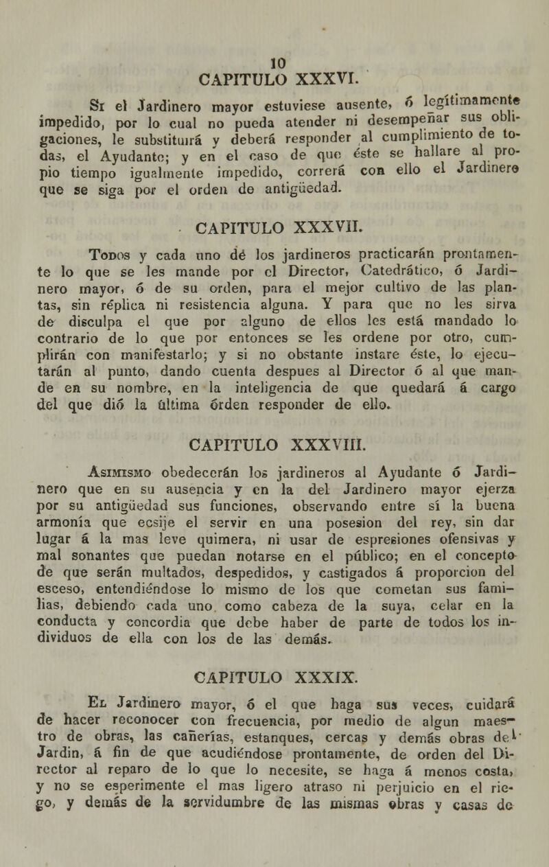 CAPITULO XXXVI. Si el Jardinero mayor estuviese ausente, ó legítimamente impedido, por lo cual no pueda atender ni desempeñar sus obli- gaciones, le substituirá v deberá responder al cumplimiento de to- das, el Ayudante; y en el caso de que éste se hallare al pro- pio tiempo igualmente impedido, correrá con ello el Jardinero que se siga por el orden de antigüedad. CAPITULO XXXVII. Todos y cada nno dé los jardineros practicarán prontamen- te lo que se les mande por el Director, Catedrático, ó Jardi- nero mayor, ó de su orden, para el mejor cultivo de las plan- tas, sin réplica ni resistencia alguna. Y para que no les sirva de disculpa el que por alguno de ellos les está mandado lo contrario de lo que por entonces se les ordene por otro, cum- plirán con manifestarlo; y si no obstante instare éste, lo ejecu- tarán al punto, dando cuenta después al Director ó al que man- de en su nombre, en la inteligencia de que quedará á cargo del que dio la última orden responder de ello. CAPITULO XXXVIII. Asimismo obedecerán los jardineros al Ayudante 6 Jardi- nero que en su ausencia y en la del Jardinero mayor ejerza por su antigüedad sus funciones, observando entre sí la buena armonía que ecsije el servir en una posesión del rey, sin dar lugar á la mas leve quimera, ni usar de espreeiones ofensivas y mal sonantes que puedan notarse en el público; en el concepto de que serán multados, despedidos, y castigados á proporción del esceso, entendiéndose lo mismo de los que cometan sus fami- lias, debiendo cada uno. como cabeza de la suya, celar en la conducta y concordia que debe haber de parte de todos los in- dividuos de ella con los de las demás. CAPITULO XXXIX. El Jardinero mayor, ó el que haga sus veces, cuidará de hacer reconocer con frecuencia, por medio de algún maes- tro de obras, las cañerías, estanques, cercas y demás obras del' Jardin, á fin de que acudiéndose prontamente, de orden del Di- rector al reparo de lo que lo necesite, se haga á menos costa, y no se experimente el mas ligero atraso ni perjuicio en el rie- go, y demás de la servidumbre de las mismas ebras v casas de