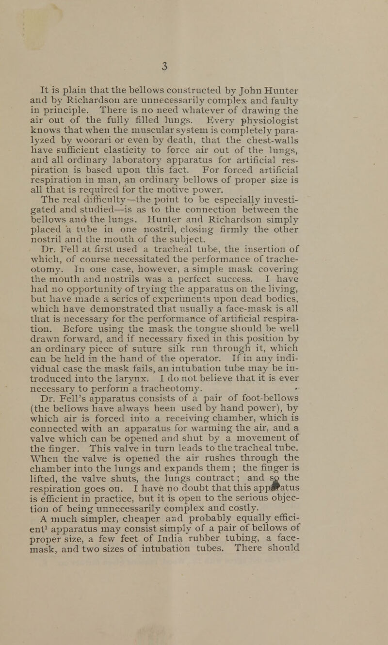 It is plain that the bellows constructed by John Hunter and by Richardson are unnecessarily complex and faulty in principle. There is no need whatever of drawing the air out of the fully filled lungs. Even- physiologist knows that when the muscular system is completely para- lyzed by woorari or even by death, that the chest-walls have sufficient elasticity to force air out of the lungs, and all ordinary laboratory apparatus for artificial res- piration is based upon this fact. For forced artificial respiration in man, an ordinary bellows of proper size is all that is required for the motive power. The real difficulty—the point to be especially investi- gated and studied—is as to the connection between the bellows and the lungs. Hunter and Richardson simply placed a tube in one nostril, closing firmly the other nostril and the mouth of the subject. Dr. Fell at first used a tracheal tube, the insertion of which, of course necessitated the performance of trache- otomy. In one case, however, a simple mask covering the mouth and nostrils was a perfect success. I have had no opportunity of trying the apparatus on the living, but have made a series of experiments upon dead bodies, which have demonstrated that usually a face-mask is all that is necessary for the performance of artificial respira- tion. Before using the mask the tongue should be well drawn forward, and if necessary fixed in this position by an ordinary piece of suture silk run through it, which can be held in the hand of the operator. If in any indi- vidual case the mask fails, an intubation tube may be in- troduced into the larynx. I do not believe that it is ever necessary to perform a tracheotomy. Dr. Fell's apparatus consists of a pair of foot-bellows (the bellows have always been used by hand power), by which air is forced into a receiving chamber, which is connected with an apparatus for warming the air, and a valve which can be opened and shut by a movement of the finger. This valve in turn leads to the tracheal tube. When the valve is opened the air rushes through the chamber into the lungs and expands them ; the finger is lifted, the valve shuts, the lungs contract; and so the respiration goes on. I have no doubt that this app#atus is efficient in practice, but it is open to the serious objec- tion of being unnecessarily complex and costly. A much simpler, cheaper ar,d probably equally effici- ent1 apparatus may consist simply of a pair of bellows of proper size, a few feet of India 'rubber tubing, a face- mask, and two sizes of intubation tubes. There should