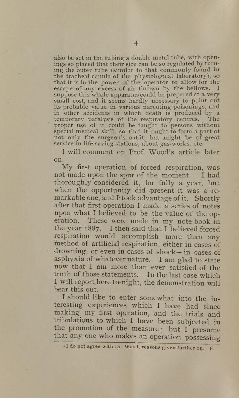 also be set in the tubing a double metal tube, with open- ings so placed that their size can be so regulated by turn- ing the outer tube (similar to that commonly found in the tracheal canula of the physiological laboratory), so that it is in the power of the operator to allow for the escape of any excess of air thrown by the bellows. I suppose this whole apparatus could be prepared at a very small cost, and it seems hardly necessary to point out its probable value in various narcoting poisonings, and in other accidents in which death is produced by a temporary paralysis of the respiratory centres. The proper use of it could be taught to persons without special medical skill, so that it ought to form a part of not only the surgeon's outfit, but might be of great service in life-saving stations, about gas-works, etc I will comment on Prof. Wood's article later on. My first operation of forced respiration, was not made upon the spur of the moment. I had thoroughly considered it, for fully a year, but when the opportunity did present it was a re- markable one, and I* took advantage of it. Shortly after that first operation I made a series of notes upon what I believed to be the value of the op- eration. These were made in my note-book in the year 1887. I then said that I believed forced respiration would accomplish more than any method of artificial respiration, either in cases of drowning, or even in cases of shock— in cases of asphyxia of whatever nature. I am glad to state now that I am more than ever satisfied of the truth of those statements. In the last case which I will report here to-night, the demonstration will bear this out. I should like to enter somewhat into the in- teresting experiences which I have had since making my first operation, and the trials and tribulations to which I have been subjected in the promotion of the measure ; but I presume that any one who makes an operation possessing II do not agree with Dr. Wood, reasons given further on. F.