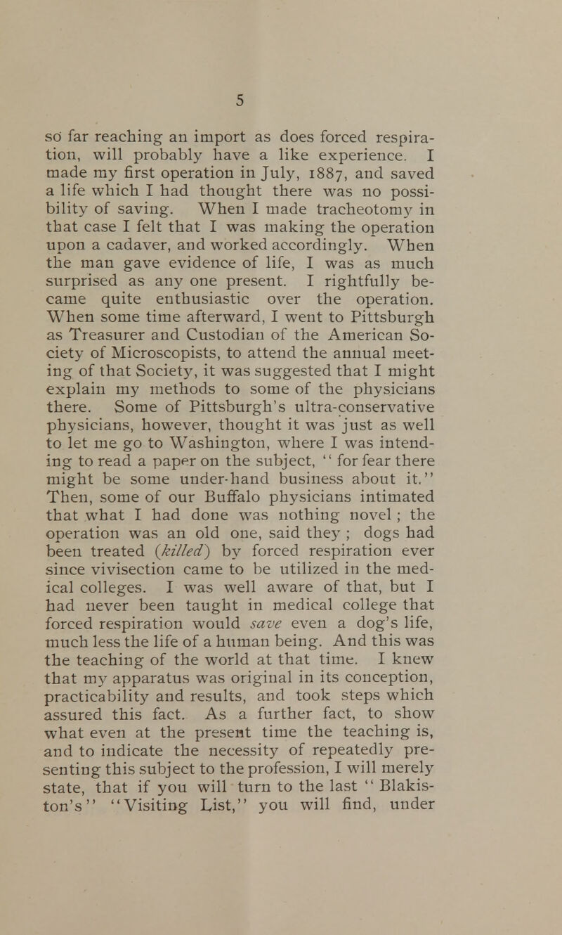 so far reaching an import as does forced respira- tion, will probably have a like experience. I made my first operation in July, 1887, and saved a life which I had thought there was no possi- bility of saving. When I made tracheotomy in that case I felt that I was making the operation upon a cadaver, and worked accordingly. When the man gave evidence of life, I was as much surprised as any one present. I rightfully be- came quite enthusiastic over the operation. When some time afterward, I went to Pittsburgh as Treasurer and Custodian of the American So- ciety of Microscopists, to attend the annual meet- ing of that Society, it was suggested that I might explain my methods to some of the physicians there. Some of Pittsburgh's ultra-conservative physicians, however, thought it was just as well to let me go to Washington, where I was intend- ing to read a paper on the subject,  for fear there might be some under-hand business about it. Then, some of our Buffalo physicians intimated that what I had done was nothing novel ; the operation was an old one, said they ; dogs had been treated {killed) by forced respiration ever since vivisection came to be utilized in the med- ical colleges. I was well aware of that, but I had never been taught in medical college that forced respiration would save even a dog's life, much less the life of a human being. And this was the teaching of the world at that time. I knew that my apparatus was original in its conception, practicability and results, and took steps which assured this fact. As a further fact, to show what even at the present time the teaching is, and to indicate the necessity of repeatedly pre- senting this subject to the profession, I will merely state, that if you will turn to the last  Blakis- ton's Visiting List, you will find, under