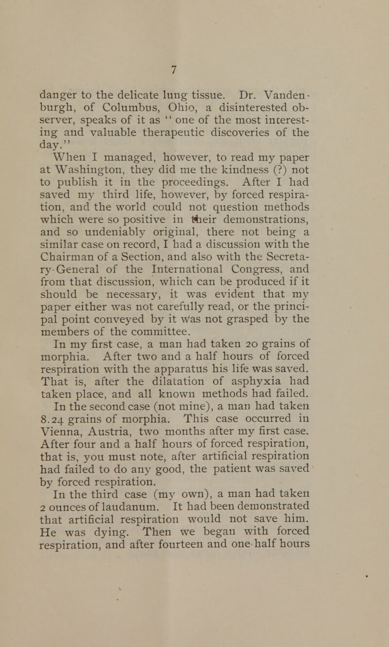 danger to the delicate lung tissue. Dr. Vanden- burgh, of Columbus, Ohio, a disinterested ob- server, speaks of it as  one of the most interest- ing and valuable therapeutic discoveries of the day. When I managed, however, to read my paper at Washington, they did me the kindness (?) not to publish it in the proceedings. After I had saved my third life, however, by forced respira- tion, and the world could not question methods which were so positive in ttieir demonstrations, and so undeniably original, there not being a similar case on record, I had a discussion with the Chairman of a Section, and also with the Secreta- ry-General of the International Congress, and from that discussion, which can be produced if it should be necessary, it was evident that my paper either was not carefully read, or the princi- pal point conveyed by it Was not grasped by the members of the committee. In my first case, a man had taken 20 grains of morphia. After two and a half hours of forced respiration with the apparatus his life was saved. That is, after the dilatation of asphyxia had taken place, and all known methods had failed. In the second case (not mine), a man had taken 8.24 grains of morphia. This case occurred in Vienna, Austria, two months after my first case. After four and a half hours of forced respiration, that is, you must note, after artificial respiration had failed to do any good, the patient was saved by forced respiration. In the third case (my own), a man had taken 2 ounces of laudanum. It had been demonstrated that artificial respiration would not save him. He was dying. Then we began with forced respiration, and after fourteen and one-half hours