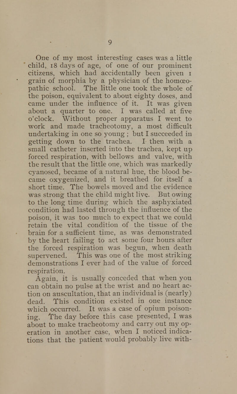 One of my most interesting cases was a little child, 18 days of age, of one of our prominent citizens, which had accidentally been given i grain of morphia by a physician of the homoeo- pathic school. The little one took the whole of the poison, equivalent to about eighty doses, and came under the influence of it. It was given about a quarter to one. I was called at five o'clock. Without proper apparatus I went to work and made tracheotomy, a most difficult undertaking in one so young ; but I succeeded in getting down to the trachea. I then with a small catheter inserted into the trachea, kept up forced respiration, with bellows and valve, with the result that the little one, which was markedly cyanosed, became of a natural hue, the blood be- came oxygenized, and it breathed for itself a short time. The bowels moved and the evidence was strong that the child might live. But owing to the long time during which the asphyxiated condition had lasted through the influence of the poison, it was too much to expect that we could retain the vital condition of the tissue of the brain for a sufficient time, as was demonstrated by the heart failing to act some four hours after the forced respiration was begun, when death supervened. This was one of the most striking demonstrations I ever had of the value of forced respiration. Again, it is usually conceded that when you can obtain no pulse at the wrist and no heart ac- tion on auscultation, that an individual is (nearly) dead. This condition existed in one instance which occurred. It was a case of opium poison- ing. The day before this case presented, I was about to make tracheotomy and carry out my op- eration in another case, when I noticed indica- tions that the patient would probably live with-