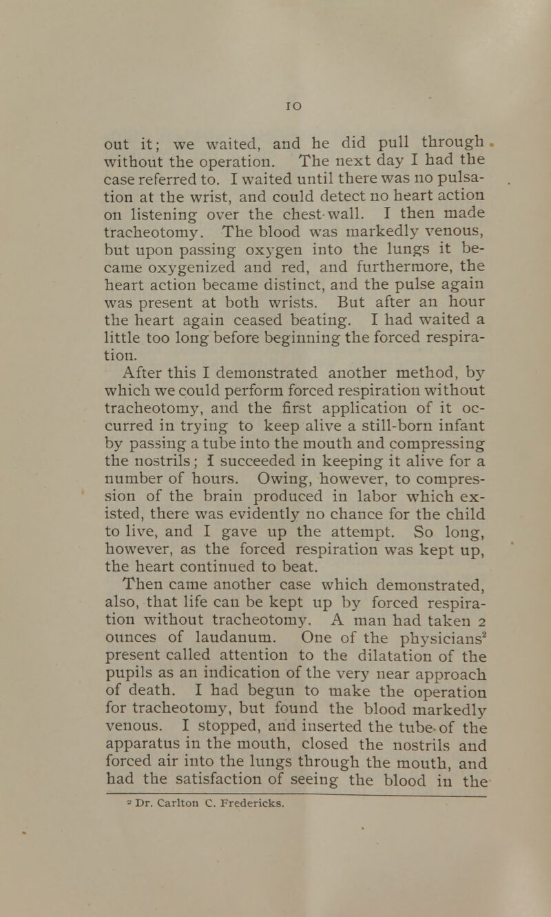 out it; we waited, and he did pull through without the operation. The next day I had the case referred to. I waited until there was no pulsa- tion at the wrist, and could detect no heart action on listening over the chest-wall. I then made tracheotomy. The blood was markedly venous, but upon passing oxygen into the lungs it be- came oxygenized and red, and furthermore, the heart action became distinct, and the pulse again was present at both wrists. But after an hour the heart again ceased beating. I had waited a little too long before beginning the forced respira- tion. After this I demonstrated another method, by which we could perform forced respiration without tracheotomy, and the first application of it oc- curred in trying to keep alive a still-born infant by passing a tube into the mouth and compressing the nostrils; I succeeded in keeping it alive for a number of hours. Owing, however, to compres- sion of the brain produced in labor which ex- isted, there was evidently no chance for the child to live, and I gave up the attempt. So long, however, as the forced respiration was kept up, the heart continued to beat. Then came another case which demonstrated, also, that life can be kept up by forced respira- tion without tracheotomy. A man had taken 2 ounces of laudanum. One of the physicians2 present called attention to the dilatation of the pupils as an indication of the very near approach of death. I had begun to make the operation for tracheotomy, but found the blood markedly venous. I stopped, and inserted the tube-of the apparatus in the mouth, closed the nostrils and forced air into the lungs through the mouth, and had the satisfaction of seeing the blood in the 2 Dr. Carlton C Fredericks.