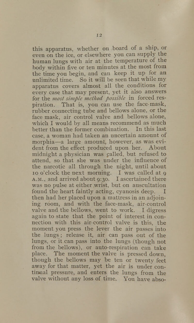 this apparatus, whether on board of a ship, or even on the ice, or elsewhere you can supply the human lungs with air at the temperature of the body within five or ten minutes at the most from the time you begin, and can keep it up for an unlimited time. So it will be seen that while my apparatus covers almost all the conditions for every case that may present, yet it also answers for the most simple method possible in forced res- piration. That is, you can use the face-mask, rubber connecting tube and bellows alone, or the face mask, air control valve and bellows alone, which I would by all means recommend as much better than the former combination. In this last case, a woman had taken an uncertain amount of morphia—a large amount, however, as was evi- dent from the effect produced upon her. About midnight a physician was called, but refused to attend, so that she was under the influence of the narcotic all through the night, until about 10 o'clock the next morning. I was called at 9 a.m., and arrived about 9:30. I ascertained there was no pulse at either wrist, but on auscultation found the heart faintly acting, cyanosis deep. I then had her placed upon a mattress in an adjoin- ing room, and with the face-mask, air-control valve and the bellows, went to work. I digress again to state that the point of interest in con- nection with this air-control valve is this, the moment you press the lever the air passes into the lungs ; release it, air can pass out of the lungs, or it can pass into the lungs (though not from the bellows), or auto-respiration can take place. The moment the valve is pressed down, though the bellows may be ten or twenty feet away for that matter, yet the air is under con- tinual pressure, and enters the lungs from the valve without any loss of time. You have abso-
