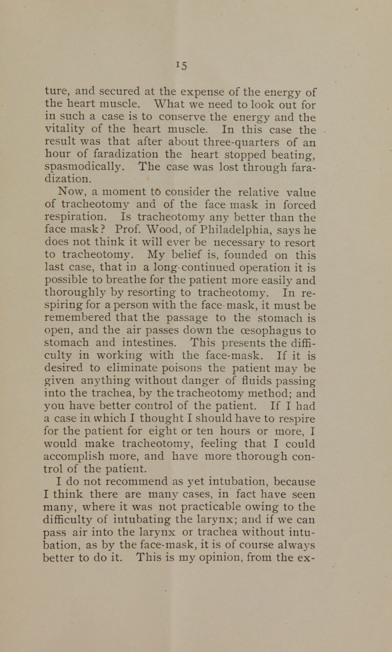 ture, and secured at the expense of the energy of the heart muscle. What we need to look out for in such a case is to conserve the energy and the vitality of the heart muscle. In this case the result was that after about three-quarters of an hour of faradization the heart stopped beating, spasmodically. The case was lost through fara- dization. Now, a moment to consider the relative value of tracheotomy and of the face mask in forced respiration. Is tracheotomy any better than the face mask? Prof. Wood, of Philadelphia, says he does not think it will ever be necessary to resort to tracheotomy. My belief is, founded on this last case, that in a long-continued operation it is possible to breathe for the patient more easily and thoroughly by resorting to tracheotomy. In re- spiring for a person with the face-mask, it must be remembered that the passage to the stomach is open, and the air passes down the oesophagus to stomach and intestines. This presents the diffi- culty in working with the face-mask. If it is desired to eliminate poisons the patient may be given anything without danger of fluids passing into the trachea, by the tracheotomy method; and you have better control of the patient. If I had a case in which I thought I should have to respire for the patient for eight or ten hours or more, I would make tracheotomy, feeling that I could accomplish more, and have more thorough con- trol of the patient. I do not recommend as yet intubation, because I think there are many cases, in fact have seen many, where it was not practicable owing to the difficulty of intubating the larynx; and if we can pass air into the larynx or trachea without intu- bation, as by the face-mask, it is of course always better to do it. This is my opinion, from the ex-