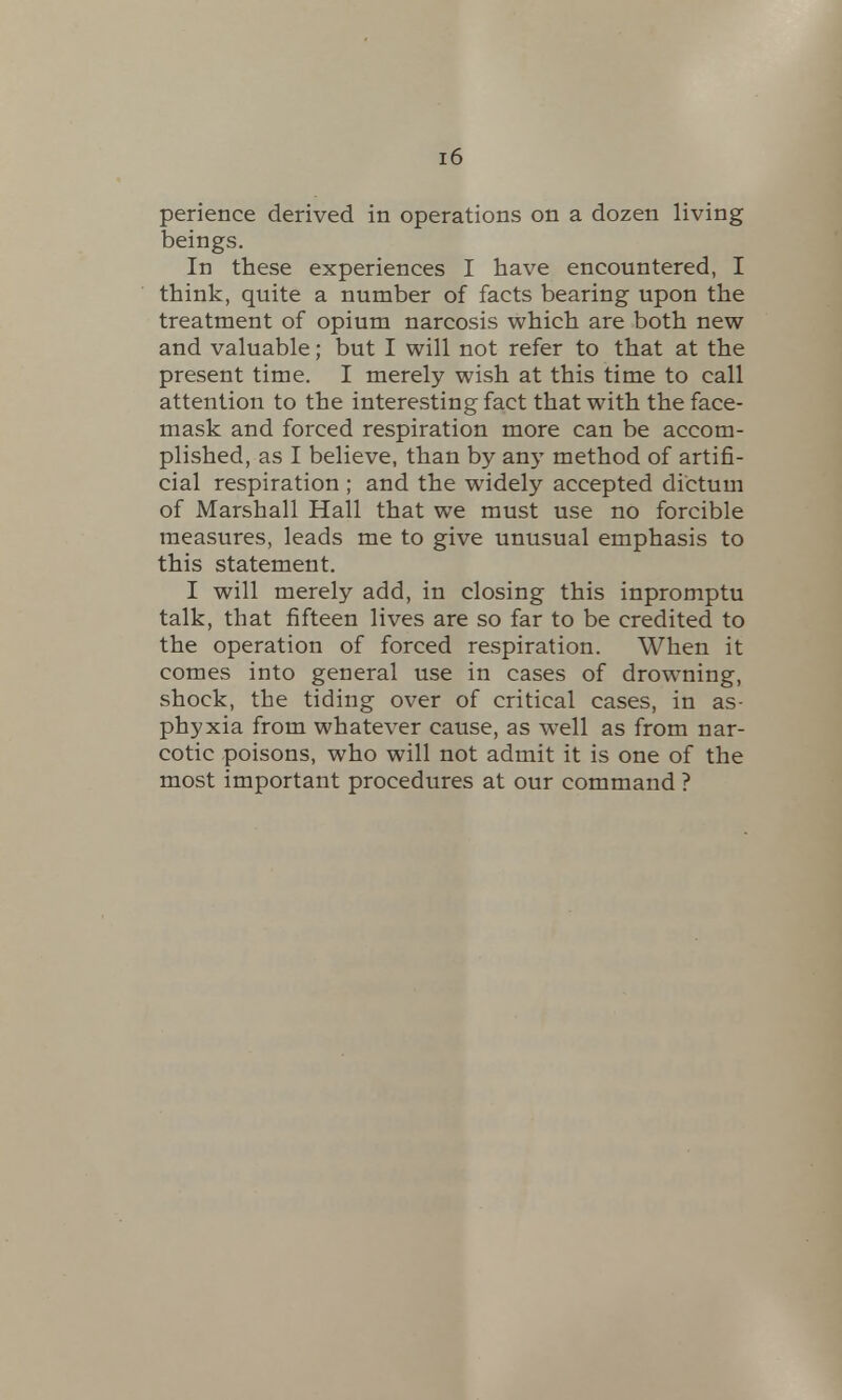 perience derived in operations on a dozen living beings. In these experiences I have encountered, I think, quite a number of facts bearing upon the treatment of opium narcosis which are both new and valuable; but I will not refer to that at the present time. I merely wish at this time to call attention to the interesting fact that with the face- mask and forced respiration more can be accom- plished, as I believe, than by any method of artifi- cial respiration ; and the widely accepted dictum of Marshall Hall that we must use no forcible measures, leads me to give unusual emphasis to this statement. I will merely add, in closing this inpromptu talk, that fifteen lives are so far to be credited to the operation of forced respiration. When it comes into general use in cases of drowning, shock, the tiding over of critical cases, in as- phyxia from whatever cause, as well as from nar- cotic poisons, who will not admit it is one of the most important procedures at our command ?